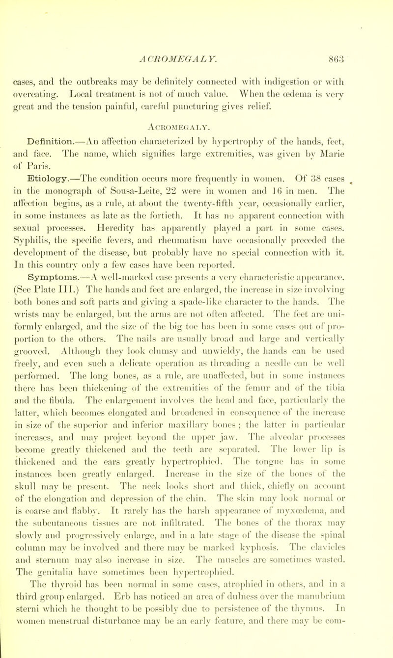 cases, and the outbreaks may be definitely connected with indigestion or with overeating. Local treatment is not of much value. When the oedema is very great and the tension painful, careful puncturing gives relief. Acromegaly. Definition.—An affection characterized by hypertroj)hy of the hands, feet, and face. The name, which signifies large extremities, was given by Marie of Paris. Etiology.—The condition occurs more frequently in women. Of 38 cases in the monograj)h of Sousa-Leite, 22 were in women and 16 in men. The aflection begins, as a rule, at about the twenty-fifth yeai-, occasionally earlier, in some instances as late as the fortieth. It has no apparent connection with sexual processes. Heredity has apparently played a part in some cases. Syphilis, the specific fevers, and rheuniatism have occasionally preceded the development of the disease, but probably have no special connection with it. In this country only a few cases have been I'cported. Symptoms.—A well-marked case presents a very characteristic a])pcarance. (See Plate III.) Tlie hands and feet are enlarged, the increase in size involving both bones and soft parts and giving a spade-like character to the hands. The wrists may be enlarged, but the arms ai'e not otten affected. The feet are uni- formly enlarged, and the size of the big toe has been in some cases out of ]Uo- portion to the others. The nails are usually broad and large and vertically grooved. Although tliey look clumsy and unwieldy, the hands can be used freely, and even such a delicate operation as threading a needle can be well performed. The long bones, as a rule, are unaffected, but in some instances there has been thickening of the extremities of the fenmr and of the tibia and the fibula. The enlargement involves the liead and face, particularly the latter, whieh becomes elongated and bi'oadeiied in consequence of the increase in size of the superior and inferior maxillary bones ; the latter in particular increases, and may ])roject beyond the up])er jaw. The idveolar processes become greatly thickened and the teeth are scjiarated. The lower lij) is thickened and the ears greatly hypertrophicd. The tongue has in some instances been greatly enlarged. Increase in tlie size of the bones of the skull may be ]>resent. The neck looks short and tliick, chiefly on account of the elongation and depression of the chin. Tlie skin may look normal or is coarse and flabby. It rarely has the harsh a}ipearance of myxcedema, and the subcutaneous tissues are not infiltrated. The bones of the thorax may slowlv and jirogressively enlarge, and in a late stage of the disease the spinal column may l)c involved and there may be marked ky])hosis. The clavicles and sternum may also increase in size. The muscles are sometimes wasted. The genitalia have sometimes been hypertrophicd. The thyroid has been normal in some cases, atrophied in others, and in a third group enlarged. Erb has noticed an area of dulness over the manubrium sterni wdiich he thought to be possibly due to persistence of the thymus. In women menstrual disturbance may be an early feature, and tliere may be com-