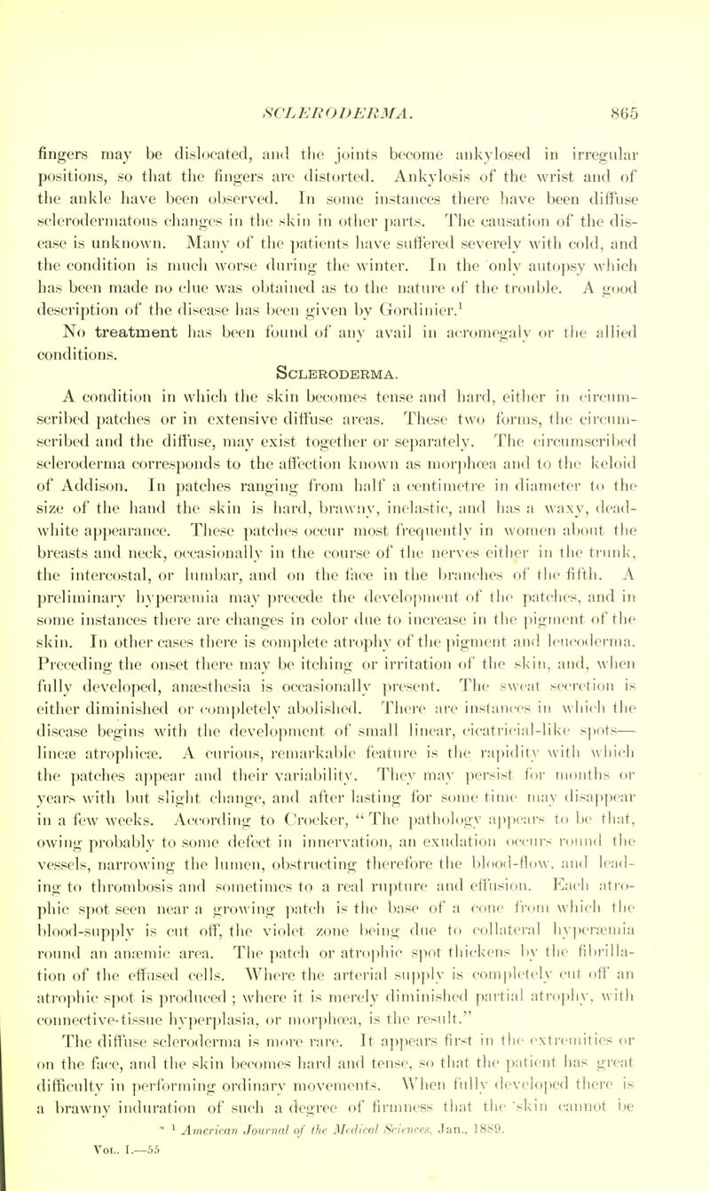 SCL Eli O DERMA. 866 fingers may be dislocated, and tlie joints become aiikylosed in irregnlar positions, so that the fingers are distorted. Ankylosis of the wrist and of the ankle have been observed. In some instances there have been ditfnse sclerodermatous changes in the skin in other parts. The causation of the dis- ease is unknown. Many of the patients have suffered severely wnth cold, and the condition is much worse during the winter. In the only aut<jpsy which has been made no clue was obtained as to the nature of the tixmble. A good description of the disease has been given by Gordinier.' No treatment has been found of an}' avail in acromegaly or the allied conditions. Scleroderma. A condition in which the skin becomes tense and hard, either in circum- scribed patches or in extensive diffuse areas. These two forms, the circum- scribed and the diffuse, may exist together or separately. The circumscriljed scleroderma corresponds to the aifection known as morphoea and to the keloid of Addison. In patches ranging from half a centimetre in diameter to the size of the hand the skin is hard, brawny, inelastic, and has a waxy, dead- white appearance. These patches occur most frequently in women about the breasts and neck, occasionally in the course of the nerves either in the trunk, the intercostal, or lumbar, and on the face in the branches of the fifth. A preliminary hyperemia may precede the development of the patches, and in some instances there are changes in color due to increase in the pigment of the skin. In other eases there is complete atrophy of the ]iigment and leucoderma. Preceding the onset there may be itching or irritation of the skin, and, when fully developed, aufesthesia is occasionally present. Tlie sweat secretion is either diminished or completely abolished. There are instances in which the disease begins with the development of small linear, cicatricial-like sjwts— linete atrophicfe. A curious, I'emarkable feature is tlie rapidity with wliich the patches appear and their variability. They may persist for months or years with but slight change, and after lasting for some time may disaj^jiear in a few weeks. According to Crocker, The pathologv apitcars to be that, owing probably to some defect in innervation, an exudation occurs i-ound the vessels, narrowing the lumen, obstructing therefore the blood-flow, and lead- ing to thrombosis and sometimes to a real rupture and etfusion. Each atro- phic S])ot seen near a growing ]«itch ii^ the base of a cone from whici) tlie blood-supply is cut off, the violet zone being due to collateral hy])crjemia round an anaemic area. The patch or atrophic spot thickens by the fibrilla- tion of the effused cells. Where the arterial supply is completely cut off' an atrophic spot is produced ; where it is merely diminished partial atro])hy. witli connective-tissue hyperplasia, or morjihnea, is the result. The diffuse scleroderma is nioi-e rare. It ajipears first in the extremities or on the face, and the skin becomes hard and tense, so that the patient has great difficultv in performing ordinary movements. When fully developed there is a brawny induration of such a degree of firmness that tiie skin cannot be ' ' Americai) Jotinial of the Medical Science'^. Jan.. 1SIS9. Vol. I.—55