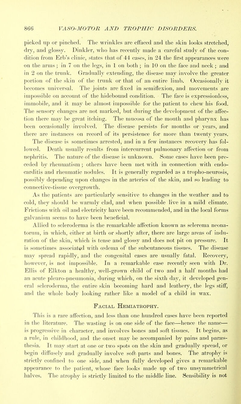 picked up or pinched. The wrinkles are effaced and the skin looks stretched, dry, and glossy. Dinklei*, who has recently made a careful study of the con- dition from Erb's clinic, states that of 44 cases, in 24 the first appearances were on the arms; in 7 on the legs, in 1 on both ; in 10 on the face and neck; and in 2 on the trunk. Gradnally extending, the disease may involve the greater portion of the skin of the trunk or that of an entire limb. Occasionally it becomes universal. The joints are fixed in semiflexion, and movements are impossible on account of the hidebound condition. The face is expressionless, immobile, and it may be almost impossible for the patient to chew his food. The sensory changes are not marked, but during the development of the affec- tion there may be great itching. The mucosa of the mouth and pharynx has been occasionally involved. The disease persists for months or years, and there are instances on record of its persistence for more than twenty years. The disease is sometimes arrested, and in a few instances recovery has fol- lowed. Death usually results from intercurrent pulmonary afiFection or from nephritis. Tiie nature of the disease is unknown. Some cases have been pre- ceded by rheumatism; others have been met with in connection with endo- carditis and rheumatic nodules. It is generally regarded as a tropho-neurosis, possibly depending upon changes in the arteries of the skin, and so leading to connective-tissue overgrowth. As the patients are particularly sensitive to changes in the weather and to cold, they should be warmly clad, and when possible live in a mild climate. Frictions with oil and electricity have been recommended, and in the local forms galvanism seems to have been beneficial. Allied to scleroderma is the remarkable afFection known as sclerema neona- torum, in which, either at birth or shortly after, there are large areas of indu- ration of the skin, which is tense and glossy and does not pit on pressure. It is sometimes associated with oedema of the subcutaneous tissues. The disease may spread rapidly, and the congenital cases are usually fatal. Recovery, however, is not impossible. In a remarkable case recently seen with Dr. Ellis of Elkton a healthy, well-grown child of two and a half months had an acute pleuro-pneumonia, during which, on the sixth day, it developed gen- eral scleroderma, the entire skin becoming hard and leathery, the legs stiff, and the whole body looking rather like a model of a child in wax. Facial Hemiatrophy. This is a rare affection, and less than one hundred cases have been reported in the literature. The wasting: is on one side of the face—hence the name— is progressive in character, and involves bones and soft tissues. It begins, as a rule, in childhood, and the onset may be accompanied by pains and parses- thesia. It may start at one or two spots on the skin and gradually spread, or begin diffusely and gradually involve soft parts and bones. The atrophy is strictly confined to one side, and when fully developed gives a i-emarkable ap])earance to the patient, whose face looks made up of two unsymmetrical halves. The atrophy is strictly limited to the middle line. Sensibility is not