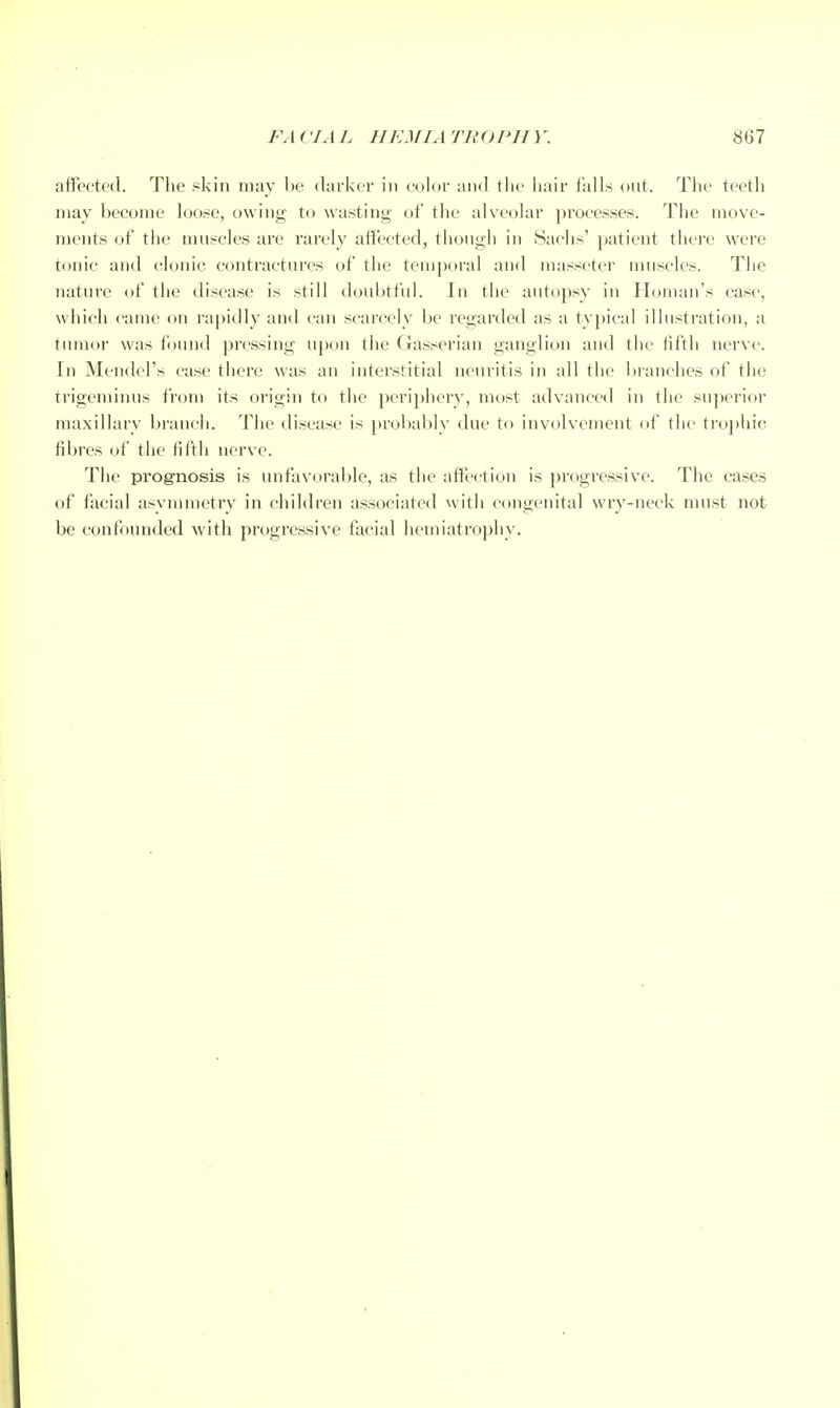 affected. The skin may l>e darker in eolor and tlie liair tails out. Tlie teeth may become loose, owing to wasting of the alve(jlar processes. The move- ments (jf the muscles are rarely affected, though in Saclis' patient there were tonic and clonic contractures of the temjioral and masseter muscles. The nature of the disease is still doubtful. In the autopsy in Iloman's case, which came on I'apidly and can scarcely be regarded as a typical illustration, a tumor was found pressing upon the Gasserian ganglion and the lifth nerve. In Mendel's case there was an interstitial neuritis in all the branches of the trigeminus from its origin to the periphery, most advanced in the superior maxillary branch. Tiie disease is probably due to involvement of the tro])hic fibres of the fifth nerve. The prognosis is unfavorable, as the affection is progressive. The cases of facial asymmetry in children associated nith congenital wry-neck nuist not be confounded with progressive facial hemiatrophy.
