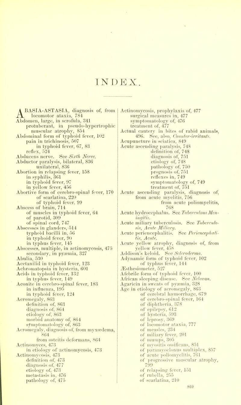 INDEX. ABASIA-ASTASIA, diagnosis of, from locomotor ataxia, 784 Abdomen, large, in scrofula, 341 protuberant, in pseudo-hypertrophic muscular atrophy, 854 Abdominal form of typhoid fever, 102 pain in trichinosis, 507 in typhoid fever, 67, 83 reflex, '>24 Abducens nerve. See Sixth Nerve. Abductor paralysis, bilateral, 836 unilateral, 836 Abortion in relapsing fever, 158 in syphilis, 361 in typhoid fever, 97 in yellow fever, 456 Abortive form of cerebro-spinal fever, 170 of scarlatina, 220 of typhoid fever. 99 Abscess of brain, 714 of muscles in typhoid fever, 64 of parotid, 309 of spinal cord, 747 Abscesses in glanders, 514 typhoid bacilli in, 56 in typhoid fever, 90 in typhus fever, 145 Abscesses, multiple, in actinomycosis, 475 secondary, in pyaemia, 327 Abulia, 530 Acetanilid in typhoid fever, 123 Achromatopsia in hysteria, 601 Acids in typhoid fever, 132 in typhus fever, 149 Aconite in cerebro-sjjinal fever, 183 in influenza, 195 in typhoid fever, 124 Acromegaly, 863 definition of, 863 diagnosis of 864 etiology of, 863 morbid anatomy of, 864 symptomatology of, 863 Acromeaalv, diagnosis of, from myxccdema, 864 from osteitis deformans, 864 Actinomyces, 473 in etiology of actinomycosis, 473 Actinomvcosis, 473 definition of, 473 diagnosis of, 477 etiology of, 473 metastasis in, 476 pathology of, 475 Actinomycosis, prophylaxis of, 477 surgical measures in, 477 symptomatology of, 476 treatment of, 477 Actual cautery in bites of rabid animals, 496. See, also, Couufer-irritan(>i. Acupuncture in sciatica, 849 Acute ascending ])aralysis, 748 deiinitioii of, 748 diagnosis of, 751 etiology of, 748 j)athology of, 750 prognosis of, 751 reflexes in, 749 symptomatology of, 749 treatment of, 751 Acute ascending paralysis, diagnosis of, from acute myelitis, 756 from acute poliomyelitis, 768 Acute hydrocephalus. See Tuberculous Men- ingitis. Acute miliary tuberculosis. See Tuberculo- sis, Acute Miliarij. Acute periencephalitis. See Periencephali- tis, Acute. Acute yellow atrophy, diagnosis of, from yellow fever, 458 Addison's keloid. See iScleroderma. Adynamic form of typhoid fever, J02 of typhus fever, 144 ^Esthesiometer, 527 Afebrile form of typhoid fever, 100 African sleeping disease. See Nelnvan. Agaricin in sweats of pyaemia, 328 Age in etiology of acromegaly, 863 of cerebral h;T?morrhage, 679 of cerebro-spinal fever, 164 of diphtheria, 378 of epilepsv, 612 of hysteria, 593 of leprosy, 369 of locomotor ataxia, 777 of measles, 234 of miliary fever, 201 of mumps, 305 of myositis ossificans, 851 of paramyoclonus multiplex, 857 of acute i)oliomyelitis, 761 of progressive muscular atrophy, 799 of relapsing fever, 151 of rubella, 255 of scarlatina, 210