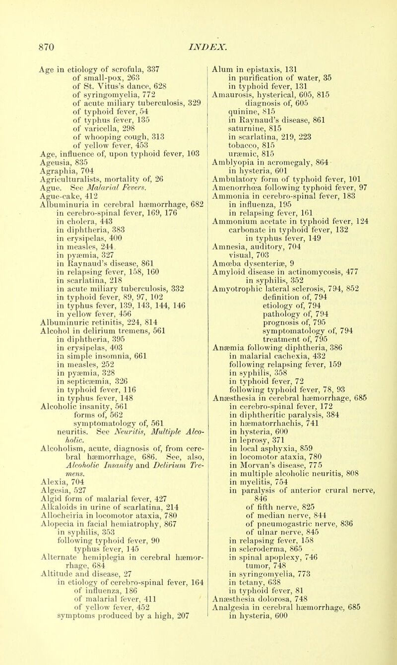 Age in etiology of scrofula, 337 of small-pox, 263 of St. Vitus's dance, 628 of syringomyelia, 772 of acute miliary tuberculosis, 329 of typhoid fever, 54 of typiius fever, 135 of varicella, 298 of whooping cough, 313 of yellow fever, 453 Age, influence of, upon typhoid fever, 103 Ageusia, 835 Agraphia, 704 Agriculturalists, mortality of, 26 Ague. See Malarial Fevers. Ague-cake, 412 Albuminuria in cerebral hfemorrhage, 682 in cerebro-spinal fever, 169, 176 in cholera, 443 in diphtheria, 383 in erysipelas, 400 in measles, 244. in pyaemia, 327 in Raynaud's disease, 861 in relapsing fever, 158, 160 in scarlatina, 218 in acute miliary tuberculosis, 332 in typhoid fever, 89, 97, 102 in typhus fever, 139, 143, 144, 146 in yellow fever, 456 Albuminuric retinitis, 224, 814 Alcohol in delirium tremens, 561 in diphtheria, 395 in erysipelas, 403 in simple insomnia, 661 in measles, 252 in pyaemia, 328 in septicaemia, 326 in typhoid fever, 116 in typhus fever, 148 Alcoholic insanity, 561 forms of, 562 symptomatology of, 561 neuritis. See Neuritis, Multiple Alco- holic. Alcoholism, acute, diagnosis of, from cere- bral haemorrhage, 686. See, also, Alcoholic Insanity and Delirium Tre- mens. Alexia, 704 Algesia, 527 Algid form of malarial fever, 427 Alkaloids in urine of scarlatina, 214 AUocheiria in locomotor ataxia, 780 Alopecia in facial hemiatrophy, 867 in syphilis, 353 following typhoid fever, 90 typhus fever, 145 Alternate hemiplegia in cerebral haemor- rhage, 684 Altitude and disease, 27 in etiology of cereb>-o-spinal fever, 164 of influenza, 186 of malarial fever, 411 of yellow fever, 452 symptoms produced by a high, 207 Alum in epistaxis, 131 in purification of water, 35 in typhoid fever, 131 Amaurosis, hysterical, 605, 815 diagnosis of, 605 quinine, 815 in Raynaud's disease, 861 saturnine, 815 in scarlatina, 219, 223 tobacco, 815 uraemic, 815 Amblyopia in acromegaly, 864 in hysteria, 601 Ambulatory form of typhoid fever, 101 Amenorrha?a following typhoid fever, 97 Ammonia in cerebro-spinal fever, 183 in influenza, 195 in relapsing fever, IGl Ammonium acetate in typhoid fever, 124 carbonate in typhoid fever, 132 in typhus fever, 149 Amnesia, auditory, 704 visual, 703 Amceba dysenteriae, 9 Amyloid disease in actinomycosis, 477 in syphilis, 352 Amyotrophic lateral sclerosis, 794, 852 definition of, 794 etiology of, 794 pathology of, 794 prognosis of, 795 symptomatology of, 794 treatment of, 795 Anaemia following diphtheria, 386 in malarial cachexia, 432 following relapsing fever, 159 in syphilis, 358 in typhoid fever, 72 following typhoid fever, 78, 93 Anaesthesia in cerebral haemorrhage, 685 in cerebro-spinal fever, 172 in diphtheritic paralysis, 384 in hfematorrhachis, 741 in hysteria, 600 in leprosy, 371 in local asphyxia, 859 in locomotor ataxia, 780 in Morvan's disease, 775 in multiple alcoholic neuritis, 808 in myelitis, 754 in paralysis of anterior crural nerve, 846 of fifth nerve, 825 of median nerve, 844 of pneumogastric nerve, 836 of ulnar nerve, 845 in relapsing fever, 158 in scleroderma, 865 in spinal apoplexy, 746 tumor, 748 in syringomyelia, 773 in tetany, 638 in typhoid fever, 81 Anaesthesia dolorosa, 748 Analgesia in cerebral haemorrhage, 685 in hysteria, 600