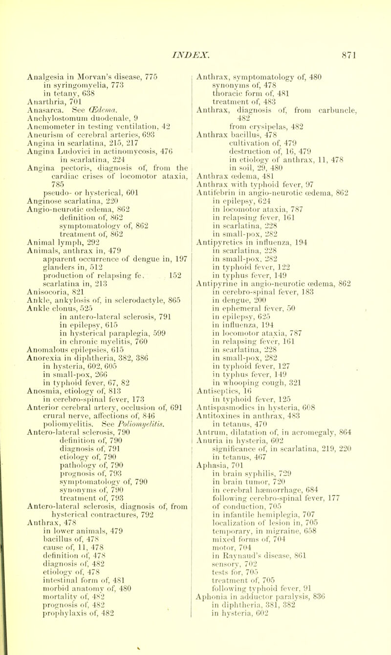 Analgesia in Morvan's disease, 775 in svringornvelia, 773 in tetany, 638 Anarthria, 7U1 Anasarca. See (Edenia. Anchylostomuni duodenale, 9 Anemometer in testing ventilation, 42 Aneurism of cerebral arteries, 693 Angina in scarlatina, 215, 217 Angina Litdoviei in actinomycosis, 476 in scarlatina, 224 Angina pectoris, diagnosis of, from the cardiac crises of locomotor ataxia, 785 pseudo- or hysterical, 601 Anginose scarlatina, 220 Angio-neurotic cedema, 862 delinition of, 862 symptomatology of, 862 treatment of, 862 Animal lymph, 292 Animals, anthrax in, 479 apparent occurrence of dengue in, 197 glanders in, 512 production of relajtsing fe, 152 scarlatina in, 213 Anisocoria, 821 Ankle, ankylosis of, in selerodactyle, 865 Ankle clonus, 525 in antero-lateral sclerosis, 791 in epilepsy, 615 in hysterical paraplegia, 599 in chronic myelitis, 760 Anomalous e]>ik'psies, 615 Anorexia in diphtheria, 382, 386 in liysteria, 602, 605 in small-pox, 260 in typhoid fever, 67, 82 Anosmia, etiology of, 813 in cerehro-spinal fever, 173 Anterior cerebral artery, occlusion of, 691 crural nerve, affections of, 846 poliomyelitis. See Poliomyelifis. Antero-lateral sclerosis, 790 definition of, 790 diagnosis of, 791 etiology of, 790 pathology of, 790 prognosis of, 793 symptomatoldgy of, 790 synonyms of, 790 treatment of, 793 Antero-lateral sclerosis, diagnosis of, from hysterical contractures, 792 Anthrax, 478 in lower animals, 479 bacillus of, 478 cause of, 11, 478 definitiim of, 478 diagnosis of, 482 etiology of, 478 intestinal form of, 481 morbid anatomy of, 480 mortality of, 4S2 prognosis of, 482 prophylaxis of, 482 EJC. 871 Anthrax, symptomatology of, 480 synonyms of, 478 thoracic form of, 481 treatment of, 483 Anthrax, diagnosis of, from carbuncle, 482 from erysipelas, 482 Anthrax bacillus, 478 cultivation of, 479 destruction of, 16, 479 in etiology of anthrax, 11, 478 in soil, 29, 480 Anthrax cedema, 481 Anthrax with typhoid fever, 07 Antil'ebrin in angio-neurotic ffideina, 862 in epile[)sy, 624 in locomotor ataxia, 787 in rela])sing fever, 161 in scarlatina, 228 in small-pox, 282 Antipyretics in influenza, 194 in scarlatina, 228 in small-pox, 282 in typhoid fever, 122 in tyjdius fever, 149 Antipyrine in angio-neurotic oedema, 862 in cerebro-spinal fever, 183 in dengue, 200 in ephemeral fever, 50 in epilejjsy, 625 in influenza, 194 in locomotor ataxia, 787 in rela)}sing fever, 161 in scarlatina, 228 in small-pox, 282 in ty]dioid fever, 127 in typhus fever, 149 in wdioo])ing cough, 321 Antiseptics, 16 in tyjdioid fever, 125 Antispasmodics in hysteria, 608 Antitoxines in anthrax, 483 in tetanus, 470 Antrum, dilatation of, in acromegaly, 864 Anuria in hysteria, 602 significance of, in scarlatina, 219, 220 in tetanus, 467 Aphasia, 701 in brain syjihilis, 729 in brain tumor, 720 in cerebral hemorrhage, 684 following cerebro-spinal fever, 177 of conduction, 705 in infantile hemiplegia, 707 localization of lesion in, 705 temporary, in migraine, 658 mixed forms of, 704 motor, 704 in Raynaud's disease, 861 sensory, 702 tests for, 705 treatment of, 705 following typhoid fever, 91 Aphf)nia in adductor paralysis, 836 in diphtheria, 381, 382 in hysteria, 602