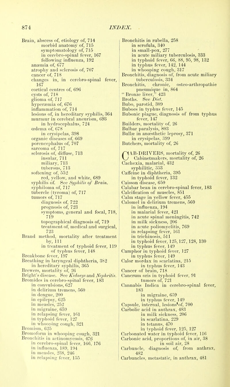 Brain, abscess of, etiology of, 714 morbid anatomy of, 715 symptomatology of, 715 in cerebro-spinal fever, 167 following influenza, 192 ansemia of, 677 atrophy and sclerosis of, 707 cancer of, 718 changes in, in cerebro-spinal feve 167 cortical centres of, 696 cysts of, 718 glioma of, 717 hyperemia of, 676 inflammation of, 714 lesions of, in hereditary syphilis, 364 murmur in cerebral aneurism, 693 in hydrocephalus, 724 oedema of, 678 in erysipelas, 398 organic diseases of, 669 porencephalus of, 707 sarcoma of, 717 sclerosis of, diffuse, 713 insular, 711 miliary, 713 tuberous, 713 softening of, 552 red, yellow, and white, 689 syphilis of. See Syphilis of Brain. syphiloma of, 717 tubercle (tyroma) of, 717 tumors of, 717 diagnosis of, 722 prognosis of, 723 symptoms, general and focal, 718, 719 topographical diagnosis of, 719 treatment of, medical and surgical, 723 Brand method, mortality after treatment by,111 in treatment of typhoid fever, 119 of typhus fever, 148 Breakbone fever, 197 Breathing in laryngeal diphtheria, 382 in hereditary syphilis, 365 Brewers, mortality of, 26 Bright's disease. See Kidneys and Nephritis. Bromides in cerebro-spihal fever, 183 in convulsions, 627 in delirium tremens, 560 in dengue, 200 in epilepsy, 625 in measles, 252 in migraine, 659 in relapsing fever, 161 in typhoid fever, 127 in whooping cough, 321 Bromism, 625 Bromoform in whooping cough, 321 Bronchitis in actinomycosis, 476 in cerebro-spinal fever, 166, 176 in influenza, 189, 194 in measles, 238, 246 in relapsing fever, 155 Bronchitis in rubella, 258 in scrofula, 340 in small-pox, 277 in acute miliary tuberculosis, 333 in typhoid fever, 66, 88, 95, 98, 132 in typhus fever, 142, 144 in whooping cough, 317 Bronchitis, diagnosis of, from acute miliary tuberculosis, 334 Bronchitis, chronic, osteo-arthropathie pneumique in, 864  Bronze liver, 423 Broths. See Diet. Bubo, parotid, 309 ] Buboes in typhus fever, 145 Bubonic plague, diagnosis of from typhus fever, 147 i Builders, mortality of, 26 Bulbar paralysis, 803 BuUffi in anaesthetic leprosy, 371 in erysipelas, 399 Butchers, mortality of, 26 CAB-DRIVERS, mortality of, 26 Cabinetmakers, mortality of, 26 Cachexia, malarial, 432 syphilitic, 353 Caffeine in diphtheria, 395 in typhoid fever, 132 Caisson disease, 650 Calabar bean in cerebro-spinal fever, 183 Calcification of muscles, 851 Calm stage in yellow fever, 455 Calomel in delirium tremens, 560 in influenza, 194 in malarial fever, 421 in acute spinal meningitis, 742 in milk sickness, 206 in acute poliomyelitis, 769 in relapsing fever, 161 in trichinosis, 511 in typhoid fever, 125,127,128, 130 in typhus fever, 149 Camphor in typhoid fever, 127 in typhus fever, 149 Calor mordax in scarlatina, 215 in typhus fever, 143 Cancer of brain, 718 Cancrum oris in typhoid fever, 91 tumors of, 721 Cannabis Indica in cerebro-spinal fever,. 183 in migraine, 659 in typhus fever, 149 Capsule, internal, lesions'of, 700 Carbolic acid in anthrax, 483 in milk sickness, 206 in scarlatina, 229 in tetanus, 470 in typhoid fever, 125, 127 Carbonated water in typhoid fever, 116 Carbonic acid, proportions of, in air, 38 in soil air, 28 Carbuncle, diagnosis of, from anthrax,^ 482 Carbuncles, metastatic, in anthrax, 481