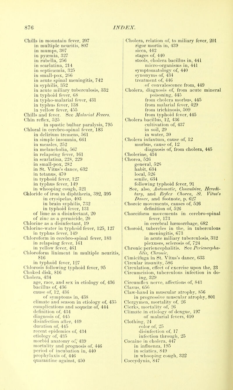 Chills in mountain fever, 207 in multiple neuritis, 807 in mumps, 307 in pyasmia, 327 in rubella, 256 in scarlatina, 214 in septicfemia, 325 in small-pox, 266 in acute spinal meningitis, 742 in syphilis, 352 in acute miliary tuberculosis, 332 in typhoid fever, 68 in typho-malarial fever, 431 in typhus fever, 138 in yellow fever, 455 Chills and fever. See Malarial Fevers. Chin reflex, 525 in spastic bulbar paralysis, 795 Chloral in cerebro-spinal fever, 183 in delirium tremens, 561 in simple insomnia, 661 in measles, 252 in melancholia, 567 in relapsing fever, 161 in scarlatina, 228, 229 in small-pox, 282 in St. Vitus's dance, 632 in tetanus, 470 in typhoid fever, 127 in typhus fever, 149 in whooping cough, 321 Gliiloride of iron in diphtheria, 392, 395 in erysipelas, 403 in brain syphilis, 732 in typhoid fever, 131 of lime as a disinfectant, 20 of zinc as a germicide, 20 Chlorine as a disinfectant, 19 Chlorine-water in typhoid fever, 125, 127 in typhus fever, 149 Chloroform in cerebro-spinal fever, 183 in relapsing fever, 161 in yellow fever, 461 Chloroform liniment in multiple neuritis, 816 in typhoid fever, 127 Chlorosis following typhoid fever, 95 Choked disk, 816 Cholera, 434 age, race, and sex in etiology of, 486 bacillus of, 436 cause of, 12, 436 of symptoms in, 488 climate and season in etiology of, 435 comjilications and sequelae of, 444 definition of, 434 diagnosis of, 445 disinfection after, 449 duration of, 445 recent epidemics of, 434 etiology of, 435 morbid anatomy of, 439 mortality and prognosis of, 446 j)eriod of incubation in, 440 prophylaxis of, 446 quarantine against, 450 Cholera, relation of, to miliary fever, 201 rigor mortis in, 439 sicca, 442 stages of, 440 stools, cholera bacillus in, 441 micro-organisms in, 441 symptomatology of, 440 synonyms of, 434 treatment of, 446 of convalescence from, 449 Cholera, diagnosis of, from acute mineral poisoning, 445 from cholera morbus, 445 from malarial fever, 429 from trichinosis, 509 from typhoid fever, 445 Cholera bacillus, 12, 436 cultivation of, 437 in soil, 29 in water, 30 Cholera infantum, cause of, 12 morbus, cause of, 12 diagnosis of, from cholera, 445 Cholerine, 434 Chorea, 526 general, 526 habit, 634 local, 526 senile, 634 following typhoid fever, 91 See, also. Automatic, Convukive, Heredi- tary, and Reflex Chorea, St. Vitus's Dance, and footnote, p. 627 Choreic movements, causes of, 526 definition of, 526 Choreiform movements in cerebro-spinal fever, 173 in cerebral haemorrhage, 682 Choroid, tubercles in the, in tuberculous meningitis, 673 in acute miliary tuberculosis, 332 plexuses, sclerosis of, 724 Chronic periencephalitis. See Periencepha- litis, Chronic. Cimicifuga in St. Vitus's dance, 683 Circular insanity, 586 Circulation, effect of exercise upon the, 23 Circumcision, tuberculous infection in do- ing, 329 Circumflex nerve, aflfections of, 843 Clavus, 656 Claw-hand in muscular atrophy, 856 in progressive muscular atrophy, 801 Clergymen, mortality of, 26 Clerks, mortality of, 26 Climate in etiology of dengue, 197 of malarial fevers, 410 Clothing, 24 color of, 25 disinfection of, 17 infection through, 25 Cocaine in cholera, 447 in influenza, 195 in sciatica, 849 in whooping cough, 322 Coccydynia, 847
