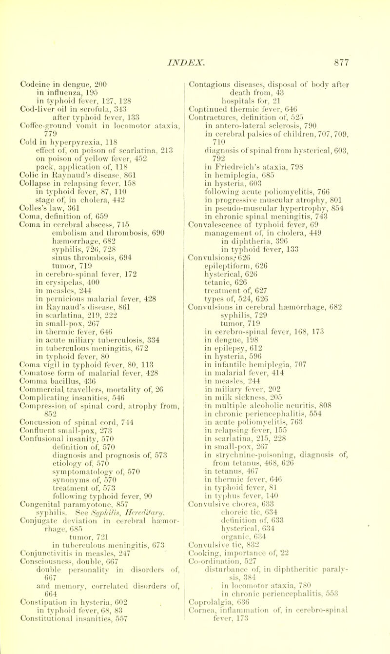 Codeine in dengue, 200 in influenza, 195 in typhoid fever, 127, 128 Cod-liver oil in scrofula, 343 after typhoid fever, 133 Coffee-ground vomit in locomotor ataxia, 779 Cold in hyperpyrexia, 118 effect of, on poison of scarlatina, 213 on poison of yellow fever, 452 pack, ajiplication of, 118 Colic in Kaynaud's disease, 861 Collapse in relapsing fever, 158 in typhoid fever, 87, 110 stage of, in cholera, 442 Colles's law, 361 Coma, definition of 659 Coma in cerebral abscess, 715 embolism and thrombosis, 690 luemorrhage, 682 syphilis, 726, 728 sinus thrombosis, 694 tumor, 719 in cerebro-spinal fever, 172 in erysipelas, 400 in measles, 244 in pernicious malarial fever, 428 in Ivavnaud's disease, 861 in scarlatina, 219, 222 in small-pox, 267 in theruiic fever, 64() ■ in acute miliary tuberculosis, 334 in tuberculous meningitis, 672 in typhoid fever, 80 Coma vigil in tyjjhoid fever, 80, 113 Conuitose form of malarial fever, 428 Comma bacillus, 436 Commercial travellers, mortality of, 26 Complicating insanities, 546 Compression of spinal cord, atrophy from, 852 Concussion of s])inal cord, 744 Confluent small-])Ox, 273 Confusioual insanity, 570 definition of, 570 diagnosis and prognosis of, 573 etiology of, 570 symptomatology of, 570 synonyms of, 570 treatment of, 573 following typhoid fever, 90 Congenital paramyotone, 857 sy])hilis. See iSjiphilis, Hcredifanj. Conjugate deviiition in cerebral ha?mor- rhage, 685 tumor, 721 in tuberculous meningitis, 673 Conjunctivitis in measles, 247 Consciousness, double, 667 double personalitv in disorders of, 667 and memorv, correlated disorders of, 664 Constipation in hysteria, 602 in typhoid fever, 68, 83 Constitutional insanities, 557 Contagious diseases, disposal of body after death from, 43 hospitals for, 21 Cojitinued thermic fever, 646 Contractures, deflnition of 525 in antero-lateral sclerosis, 790 in cerebral palsies of children, 707, 709, 710 diagnosis of si.)inal from hvsterical, 603, 792 in P>iedreich's ataxia, 798 in hemiplegia, 685 in hysteria, 603 following acute poliomyelitis, 766 in progressive muscular atrophy, 801 in pseudo-muscular hyiiertrophy, 854 in chronic spinal meningitis, 743 Convalescence of typhoid fever, 69 management of, in cholera, 449 in diphtheria, 396 in typhoid fever, 133 Convulsions,* 626 epileptiform, 626 hysterical, 626 teta!)ic, 626 treatment of, 627 types of, 524, 626 Convulsions in cerebral hpemorrhage, 682 syphilis, 729 tumor, 719 in cerebro-spinal fever, 168, 173 in dengue, 198 in epilepsy, 612 in hysteria, 596 in infantile hemiplegia, 707 in malarial fever, 414 in measles, 244 in miliary fever, 202 in milk sickness, 205 in multii)le alcoholic neuritis, 808 in clironic ])eriencephalitis, 554 in acute poliomyelitis, 763 in relapsing fever, 155 in scarlatina, 215, 228 in small-pox, 267 in strvchnine-i)oisoning, diagnosis of, froiii tetaiuis, 468, 626 in tetanus, 467 in thermic fever, 641! in typhoid fever, 81 in ty])hus fever, 140 Convulsive chorea, 633 choreic tic, 634 detinition of 633 hysterical, 634 organic, 634 Convulsive tic, 832 Cooking, importance of, 22 Co-ordination, 527 disturbance of in diphtheritic paralv- sis, 384 in locomotor ataxia, 780 in chronic periencephalitis, 553 Coprolalgia, (j36 Cornea, inflammation of, in cerebro-spinal f^ver, 173