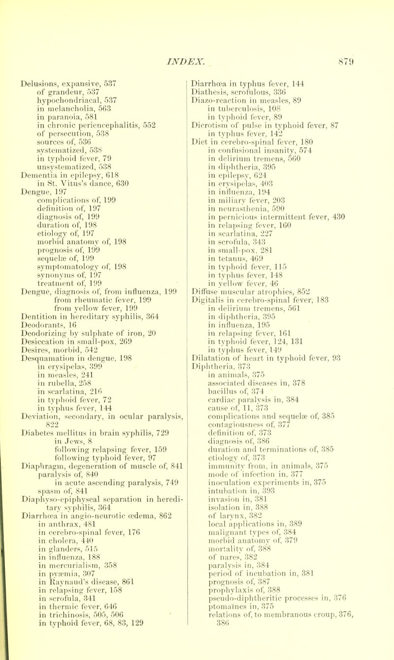 Delusions, expansive, 537 of grandeur, 537 hypochondriacal, 537 in melancholia, 568 in paranoia, 581 in chronic periencephalitis, 552 of persecution, 538 sources of, 536 systematized, 538 in typhoid fever, 79 unsystematized, 538 Dementia in epilepsy, 618 in St. Vitus's dance, 630 Dengue, 197 complications of, 199 definition of, 197 diagnosis of, 199 duration of, 198 etiology of, 197 morbid anatomy of, 198 prognosis of, 199 sequelse of, 199 symptomatology of, 198 synonyms of, 197 treatment of, 199 Dengue, diagnosis of, from influenza, 199 from rheumatic fever, 199 from yellow fever, 19!) Dentition in hereditary syphilis, 364 Deodorants, 16 Deodorizing by sulphate of iron, 20 Desiccation in small-pox, 269 Desires, morbid, 542 Desquamation in dengue, 198 in erysipelas, 399 in measles, 241 in rubella, 258 in scarlatina, 216 in typhoid fever, 72 in typhus fever, 144 Deviation, secondary, in ocular paralysis, 822 Diabetes mellitus in brain syphilis, 729 in Jews, 8 following relapsing fever, 159 following typhoid fever, 97 Diaphragm, degeneration of muscle of, 841 paralysis of, 840 in acute ascending paralysis, 749 spasm ol', 841 Diaphyso-epiphyseal separation in heredi- tary syphilis, 364 Diarrluea in angio-neurotic oedema, 862 in anthrax, 481 in cerebro-spinal fever, 176 in cholera, 440 in glanders, 5]5 in influenza, 188 in mercurialism, 358 in pyfpmia, 307 in Raynaud's disease, 861 in relapsing fever, 158 in scrofula, 341 in thermic fever, 646 in trichinosis, 505, 506 in typhoid fever, 68, 83, 129 Diarrhcea in typhus fever, 144 Diathesis, scrofulous, 336 Diazo-reaction in measles, 89 in tul)erculosis, 108 in typhoid fever, 89 Dicrotism of pulse in typhoid fever, 87 in typhus fever, 142 Diet in cerebro-spinal fever, 180 in confusional insanity, 574 in delirium tremens, 560 in dii)htheria, 395 in epilepsy, 624 in erysipelas, 403 in influenza, 194 in miliary fever, 203 in neurasthenia, 590 in pernicious intermittent fever, 430 in relapsing fever, 160 in scarlatina, 227 in scrofula, 343 in small-pox, 281 in tetanus, 469 in typhoid fever, 115 in typhus fever, 148 in yellow fever, 46 Diffiise muscular atrophies, 852 Digitalis in cerebro-spinal fever, 183 in delii'ium tremens, 561 in diphtheria, 395 in influenza, 195 in rela])sing fever, 161 in typhoid fever, 124, 131 in typhus fever, 149 Dilatation of heart in typhoid fever, 93 Diphtheria, 373 in animals, 375 associated diseases in, 378 bacillus of, 374 cardiac paralysis in, 384 cause of, 11, 373 complications and sequelse of, 385 contagiousness of, 377 definition of, 373 diagnrisis of, 386 duration and terminations of, 385 etiology of, 373 immunity from, in animals, 375 mode of infection in, 377 inoculation experiments in, 375 intubation in, 393 invasion in, 381 isolation in, 388 of larynx,382 local applications in, 389 malignant types of, 384 morbid anatomy of, 379 mortality of, 388 of nares, 382 paralysis in, 384 period of incubation in, 381 prognosis of, 387 prophylaxis of, 388 pseudo-diphtheritic processes in, 376 ptoninines in, 375 relations of, to membranous croup, 376, 38()