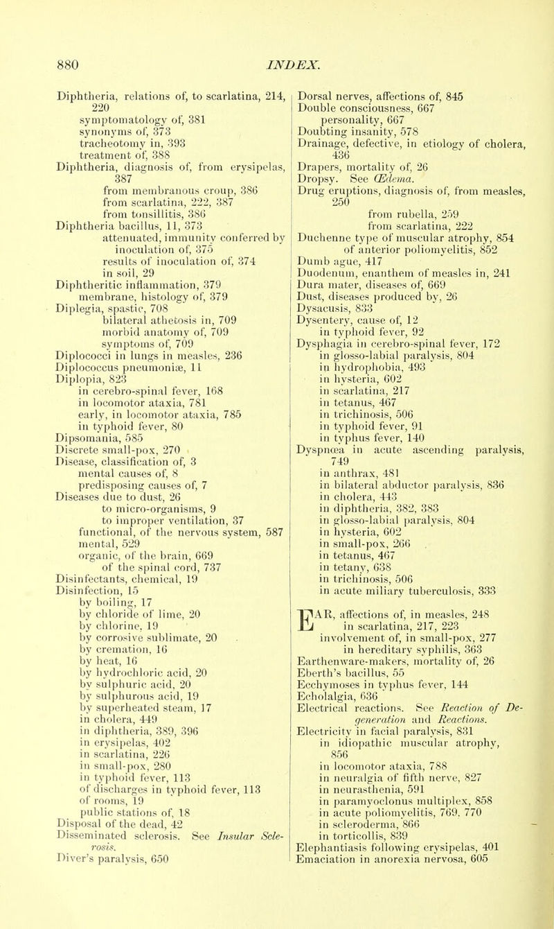 Diphtheria, relations of, to scarlatina, 214, 220 symptomatology of, 381 synonyms of, 373 tracheotomy in, 393 treatment of, 388 Diphtheria, diagnosis of, from erysipelas, 887 from membranous croup, 386 from scarlatina, 222, 387 from tonsillitis, 386 Diphtheria bacillus, 11, 373 attenuated, immunity conferred by inoculation of, 375 results of iuoculation of, 374 in soil, 29 Diphtheritic inflammation, 379 membrane, histology of, 379 Diplegia, spastic, 708 bilateral athetosis in, 709 morbid anatomy of, 709 symptoms of, 709 Diplococci in lungs iu measles, 236 Diplococcus pneumoniae, 11 Diplopia, 823 in cerebro-spinal fever, 168 in locomotor ataxia, 781 early, iu locomotor ataxia, 785 in typhoid fever, 80 Dipsomania, 585 Discrete small-pox, 270 Disease, classification of, 8 mental causes of, 8 predisposing causes of, 7 Diseases due to dust, 26 to micro-organisms, 9 to improper ventilation, 37 functional, of the nervous system, 587 mental, 529 organic, of the brain, 669 of the spinal cord, 737 Disinfectants, chemical, 19 Disinfection, 15 by boiling, 17 by chloride of lime, 20 by chlorine, 19 by corrosive sublimate, 20 by cremation, 16 by heat, 16 by hydrochloric acid, 20 by sulphuric acid, 20 by sulphurous acid, 19 by superheated steam, 17 in cholera, 449 in diphtheria, 389, 396 in erysipelas, 402 in scarlatina, 226 in small-pox, 280 in typhoid fever, 113 of discharges in typhoid fever, 118 of rooms, 19 public stations of, 18 Disposal of the dead, 42 Disseminated sclerosis. See Insular Scle- rosis. Diver's paralysis, 650 Dorsal nerves, affections of, 845 Double consciousness, 667 personality, 667 Doubting insanity, 578 Drainage, defective, in etiology of cholera, 436 Drapers, mortality of, 26 Dropsy. See (Edema. Drug eruptions, diagnosis of, from measles, 250 from rubella, 259 from scarlatina, 222 Duchenne type of muscular atrophy, 854 of anterior poliomyelitis, 852 Dumb ague, 417 Duodenum, enanthem of measles in, 241 Dura mater, diseases of, 669 Dust, diseases produced by, 26 Dysacusis, 833 Dysentery, cause of, 12 in typhoid fever, 92 Dysphagia in cerebro-spinal fever, 172 in glosso-labial paralysis, 804 in hydrophobia, 493 in hysteria, 602 in scarlatina, 217 in tetanus, 467 in trichinosis, 506 in typhoid fever, 91 in typhus fever, 140 Dyspnoea in acute ascending paralysis, 749 in anthrax, 481 in bilateral abductor paralysis, 836 in cholera, 443 in diphtheria, 382, 383 in glosso-labial paralysis, 804 in hysteria, 602 in small-pox, 266 in tetanus, 467 in tetany, 638 in trichinosis, 506 in acute miliary tuberculosis, 833 EAR, affections of, in measles, 248 in scarlatina, 217, 223 involvement of, in small-pox, 277 in hereditary syphilis, 363 Earthenware-makers, mortality of, 26 Eberth's bacillus, 55 Ecchymoses in typhus fever, 144 Echolalgia, 636 Electrical reactions. vSee Reaction of De- generation and Reactions. Electricity in facial paralysis, 831 in idiopathic muscular atrophy, 856 in locomotor ataxia, 788 in neuralgia of fifth nerve, 827 in neurasthenia, 591 in paramyoclonus multiplex, 858 in acute poliomyelitis, 769. 770 in scleroderma, 866 in torticollis, 839 Elephantiasis following erysipelas, 401 Emaciation in anorexia nervosa, 605