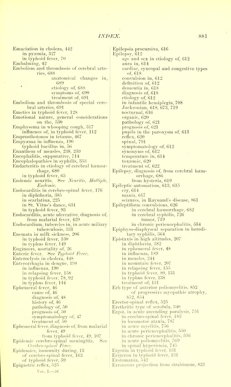 Emaciation in cholera, 442 I in pyffiinia, 327 in typhoid fever, 70 Embahning, 42 Eriiholisni and thrombosis of cerebral arte- 1 ries, G88 anatomical changes in, I 689 etiology of, 688 symptoms of, 690 treatment of, 691 Embolism and thrombosis of special cere- bral arteries, 691 Emetics in typhoid fever, 128 Emotional nature, general C{)nsiderations on the, 530 Emphysema in whooping cough, 317 influence of, in tyjihoid fever, 112 Emprosthotonos in tetanus, 467 Empysema in influenza, 190 typhoid bacillus in, 56 Enanthem oi' measles, 238, 239 Encephalitis, su|)purative, 714 Encephalopathies in syphilis, 353 Endarteritis in etiology of cerebral ha?mor- rhage, 680 in typhoid fever, (55 Endemic neuritis. iSec Ncuritix, Multiple, Endemic. Endocarditis in cereliro-spinal lever, 176 in diphtheria, 385 in scarlatina, 225 in St. Vitus's dance, 631 in tyi)hoid fever, 93 Endocarditis, acute ulcerative, diagnosis of, from malarial fever, 429 Endocardium, tubercles in, in acute miliary tuberculosis, 331 EnenKita in' milk sickness, 206 in typhoid fever, 130 in typhus fever, 149 Engineers, mortality of, 26 Enteric fever. Hee Tijpiioid Fever. ICnteroclysis in cholera, 448 Enterorrhagia in dengue, l!i8 in influenza, 190 in relapsing fever, 158 in typhoid fever, 78, 92 in typhus fever, 144 Ephemeral fever, 46 cause of, 46 diagnosis of, 48 history of, 46 pathology of, 50 prognosis of, 50 symptomatology of, 47 treatnuMit (jf 50 Ephemeral fever, diagnosis of from malarial fever, 49 fi'dui typhoid fever, 49, 107 Epidemic cerebro-sidnal meningitis. See Cerchro-xi)inal Fever. ICpidemics, immunity during, 13 of cerebro-spinal fever, 163 of typhoid fever, 59 ICjiigastric rcfle.x, o25 Wii.. I.—6G ilepsia procursiva, 616 iilepsy, 612 age and sex in etiology of, 612 aura in, 614 cardiac, syncopal and congestive types of, 618 convulsion in, 612 dettnition of, 612 dementia in, 618 diagnosis of, 618 etiology of, 612 in infantile licmiplegia, 708 Jacksonian, 618, 673, 719 noctui-nal, (516 organic, <i20 pathology ol', 621 prognosis fil', 621 pui>ils in the paroxysm of, 613 reflex, 620 spinal, 791 syraptomatoldgy of, 612 synonyms of, 612 temj)erature in, 614 toxjemic, 620 treatment of, 622 Epilepsy, diagnosis of, from cerebral hem- orrhage, 686 from hysteria, 619 Epileptic automatism, 613, 615 cry, 614 mania, 617 seizures, in Raynaud's disease, 861 Ei)ileptiform convulsions, 626 in cerebral luemorrhage, 682 in cerel)ral syphilis, 726 tumor, 719 in chronic perience]ihalitis, 554 Epiphyso-diajihyseal sejiaration in heredi- tary .syjihilis, 364 Ei)istaxis in high altitudes, 207 in di])litheria, 382 in eiihemeral fever, 48 in influenza, 189 in measles, 244 in mountain fever, 207 in relapsing fever, 155 in typhoid fever, 80, 131 in typhus fever, 138 treatment of, 131 Erb type of anterior poliomyelitis, 852 of ])rogressive nivii]>athic atrophy, 852, 854 Erector-spinal reflex, 525 Erethritic type of scrofula, 340 Ergot, in acute ascending paralysis, 751 in cerebro-spinal fever, 183 in locomcitor ataxia, 787 in acute myelitis, 756 in acute ])erience))lialitis, 550 in chronic ])eriencephalitis, 556 in acute poliomyelitis, 7<)9 in spinal hy])erfemia, 745 Ergotin in typhoid fever, 131 Erigeron in typhoid fever, 131 Erotomania, 542 Erroneous [irojection I'rom strabismus, 823