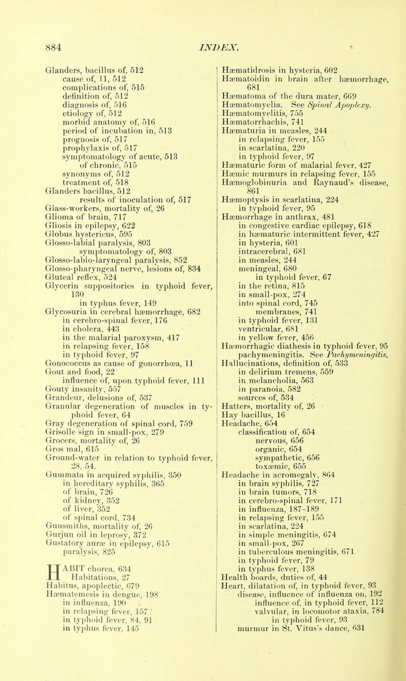 Glanders, bacillus of, 512 cause of, 11, 512 complications of, 515 definition of, 512 diagnosis of, 516 etiology of, 512 morbid anatomy of, 516 period of incubation in, 513 prognosis of, 517 prophylaxis of, 517 symptomatology of acute, 513 of chronic, 515 synonyms of, 512 treatment of, 518 Glanders bacillus, 512 results of inoculation of, 517 Glass-workers, mortality of, 26 Glioma of brain, 717 Gliosis in epilepsy, 622 Globus hystericus, 595 Glosso-labial paralysis, 803 symptomatology of, 803 Glosso-labio-laryngeal paralysis, 852 Glosso-pharyngeal nerve, lesions of, 834 Gluteal reflex, 524 Glycerin suppositories in typhoid fever, 130 in typhus fever, 149 Glycosuria in cerebral haemorrhage, 682 in cerebro-spinal fever, 176 in cholera, 443 in the malarial paroxysm, 417 in relapsing fever, 158 in typhoid fever, 97 Gonococcus as cause of gonorrhoea, 11 Gout and food, 22 influence of, upon typhoid fever. 111 Gouty insanity, 557 Grandeur, delusions of, 537 Granular degeneration of muscles in ty- phoid fever, 64 Gray degeneration of spinal cord, 759 Grisolle sign in small-pox, 279 Grocers, mortality of, 26 Gros mal, 615 Ground-water in relation to typhoid fever, 28, 54. Gummata in acquired syphilis, 350 in hereditary syphilis, 365 of brain, 726 of kidney, 352 of liver, 352 of spinal cord, 734 Gunsmiths, mortality of, 26 Gurjun oil in leprosy, 372 Gustatory aurtB in epilepsy, 615 paralysis, 825 HABIT chorea, 634 Habitations, 27 Habitus, apoplectic, 679 Hsematemesis in dengue, 198 in influenza, 190 in relapsing fever, 157 in typhoid fever, 84, 91 in typhus fever, 145 Hsematidrosis in hysteria, 602 Hasmatoidin in brain after haemorrhage, 681 Haematoma of the dura mater, 669 Hsematomyelia. See Spinal Apoplexy. Haematomyelitis, 755 Haematorrhachis, 741 Haematuria in measles, 244 in relapsing fever, 155 in scarlatina, 220 in typhoid fever, 97 Haematuric form of malarial fever, 427 Haemic murmurs in relapsing fever, 155 Haemoglobinuria and Raynaud's disease, 861 _ Haemoptysis in scarlatina, 224 in typhoid fever, 95 Haemorrhage in anthrax, 481 in congestive cardiac epilepsy, 618 in haematuric intermittent fever, 427 in hysteria, 601 intracerebral, 681 in measles, 244 meningeal, 680 in typhoid fever, 67 in the retina, 815 in small-pox, 274 into spinal cord, 745 membranes, 741 in typhoid fever, 131 ventricular, 681 in yellow fever, 456 Haemorrhagic diathesis in typhoid fever, 95 pachymeningitis. See Pachymeningitis, Hallucinations, definition of, 533 in delirium tremens, 559 in melancholia, 563 in paranoia, 582 sources of, 534 Hatters, mortality of, 26 Hay bacillus, 16 Headache, 654 classification of, 654 nervous, 656 organic, 654 sympathetic, 656 toxaemic, 655 Headache in acromegaly, 864 in brain syphilis, 727 in brain tumors, 718 in cerebro-spinal fever, 171 in influenza, 187-189 in relapsing fever, 155 in scarlatina, 224 in simple meningitis, 674 in small-pox, 267 in tul)erculous meningitis, 671 in typhoid fever, 79 in typhus fever, 138 Health boards, duties of, 44 Heart, dilatation of, in typhoid fever, 93 disease, influence of influenza on, 192 influence of, in typhoid fever, 112 valvular, in locomotor ataxia, 784 in typhoid fever, 93 murmur in St. Vitus's dance, 631