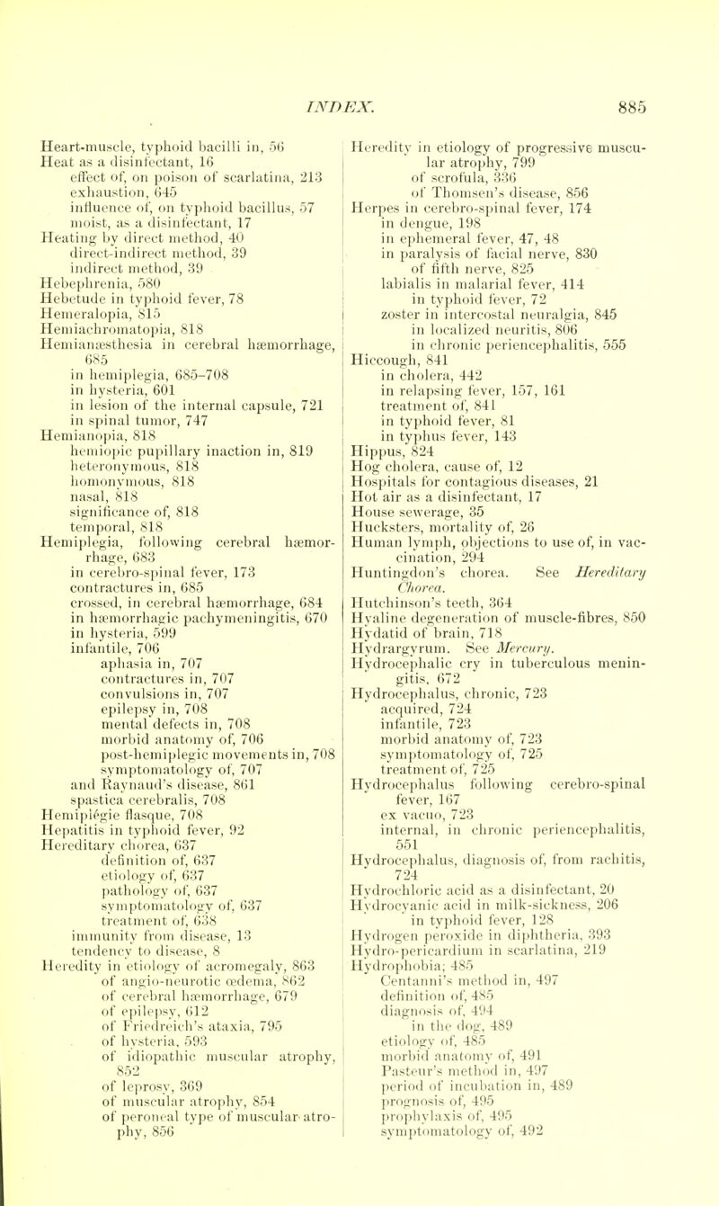 Heart-muscle, typhoid bacilli in, 56 Heat as a disinfectant, 16 effect of, on poison of scarlatina, 213 exhaustion, 645 influence of, on typhoid bacillus, 57 moist, as a disinfectant, 17 Heating by direct method, 40 direct-indirect method, 39 indirect method, 39 Hebephrenia, 580 Hebetude in typhoid fever, 78 Hemeralopia, S15 Hemiachromatopia, 818 Hemiamesthesia in cerebral haemorrhage, 685 in hemiplegia, 685-708 in hysteria, 601 in lesion of the internal capsule, 721 in spinal tumor, 747 Hemiancipia, 818 hciuiopic pupillary inaction in, 819 heteronymous, 818 homonymous, 818 nasal, 818 significance of, 818 temporal, 818 Hemiplegia, foUovving cerebral htemor- rhage, 683 in cerebro-spinal fever, 173 contractures in, 685 crossed, in cerebral haemorrhage, 684 in ha'morrhagic pachymeningitis, 670 in hysteria, 599 infantile, 706 aphasia in, 707 contractures in, 707 convulsions in, 707 epilepsy in, 708 mental defects in, 708 morbid anatomy of, 706 post-hemiplegic movements in, 708 symptomatology of, 707 and Raynaud's disease, 861 spastica cerebralis, 708 Hemipl^gie flasque, 708 Hepatitis in typhoid fever, 92 Hereditary chorea, 637 definition of, 637 etiology of, 637 pathology of, 637 symptomatology of, 637 treatment of, 638 immunity from disease, 13 tendency to disease, 8 Heredity in etiology of acromegaly, 863 of angio-neurotic cedema, 862 of cerebral haemorrhage, 679 of epilepsy, 612 of Friedreich's ataxia, 795 of hysteria, 593 of idiopathic muscular atrophy, 85'2 of leprosy, 369 of muscular atrophy, 854 of peroneal type of muscular atro- phy, 856 Heredity in etiology of progressive muscu- lar atrophy, 799 of scrofula, 336 of Thomson's disease, 856 Herpes in cerebro-spinal fever, 174 in dengue, 198 in ephemeral fever, 47, 48 in paralysis of facial nerve, 830 of fifth nerve, 825 labialis in malarial fever, 414 I in typhoid fever, 72 I zoster in intercostal neuralgia, 845 I in localized neuritis, 806 i in chronic periencephalitis, 555 Hiccough, 841 in cholera, 442 in relapsing fever, 157, 161 treatment of, 841 in typhoid fever, 81 in typhus fever, 148 Hippus, 824 Hog cholera, cause of, 12 Hospitals for contagious diseases, 21 Hot air as a disinfectant, 17 House sewerage, 35 Hucksters, mortality of, 26 Human lymph, objections to use of, in vac- cination, 294 Huntingdon's chorea. See Hereditary Chorea. Hutchinson's teeth, 364 Hyaline degeneration of muscle-fibres, 850 Hydatid of brain, 718 Hydrargyrum. See Mercury. Hydrocephalic cry in tuberculous menin- gitis, 672 Hydrocephalus, chronic, 723 acquired, 724 infantile, 723 morbid anatomy of, 723 symptomatology of, 725 treatment of, 725 Hydrocephalus following cerebro-spinal fever, 167 ex vacuo, 723 internal, in chronic periencephalitis, 551 Hydrocephalus, diagnosis of, from rachitis, 724 Hydrochloric acid as a disinfectant, 20 Hydrocyanic acid in milk-sickness, 206 in typhoid fever, 128 Hydrogen peroxide in diphtheria, 393 Hydro-pericardium in scarlatina, 219 Hydrophobia; 485 Centanni's method in, 497 definition of, 485 diagnosis of, 494 in the dog. 489 etiology of, 485 morbid anatomy of, 491 Pasteur's method in, 497 period of incubation in, 489 prognosis of, 495 j prfiphylaxis of, 495 I syniptomatology of, 492