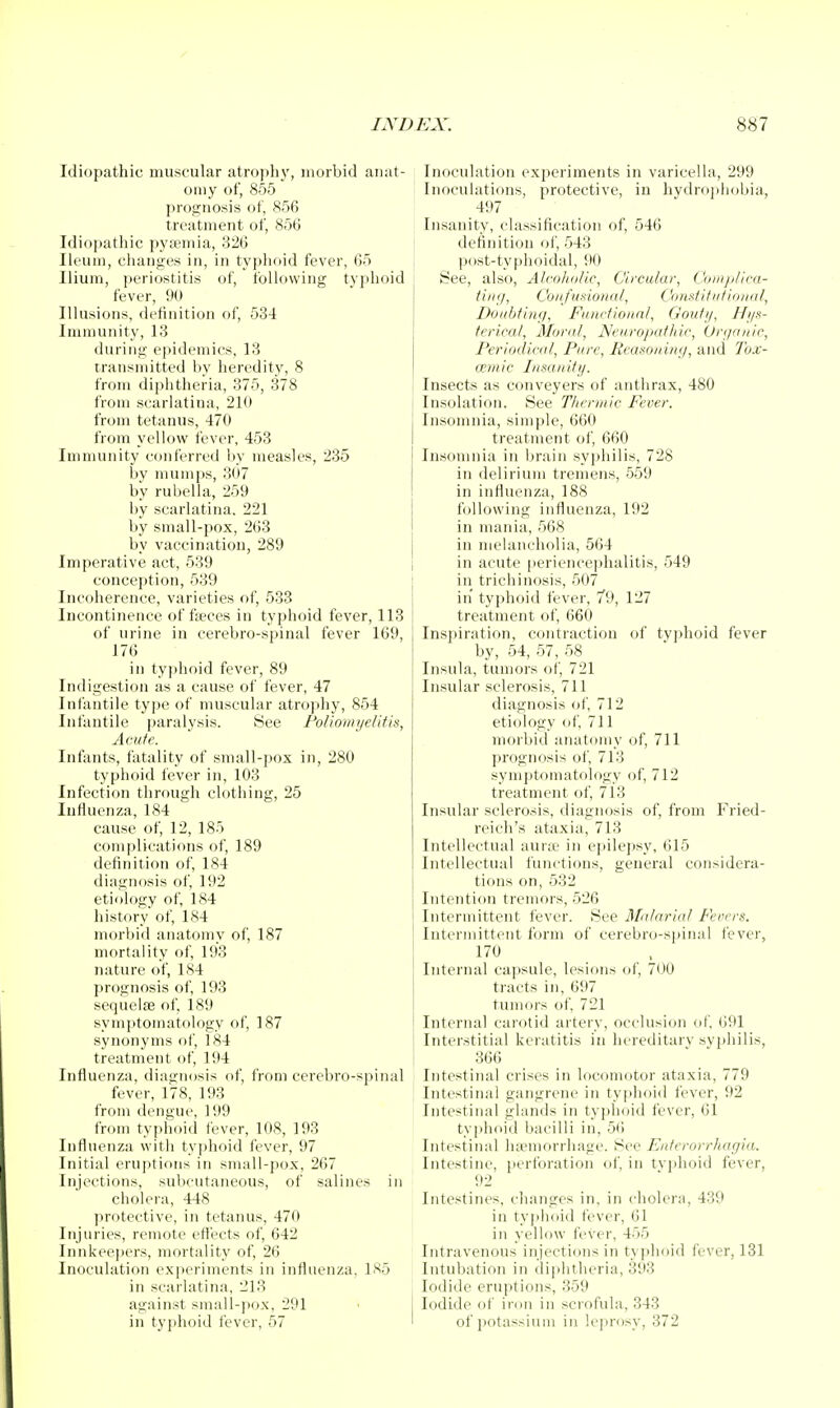 Idiopathic muscular atrophy, morbid anat- omy of, 855 prognosis of, 856 treatment of, 856 Idiopathic pyaemia, 326 Ileum, changes in, in typhf)id fever, 65 Ilium, periostitis of, following typhoid fever, 90 Illusions, definition of, 534 Immunity, 13 during epidemics, 13 transmitted liy heredity, 8 from diphtheria, 375, 378 from scarlatina, 210 from tetanus, 470 from yellow fever, 453 Immunity conferred liy measles, 235 by mum])s, 307 by rubella, 259 by scarlatina. 221 by small-pox, 263 by vaccination, 289 Imperative act, 539 conception, 539 Incoherence, varieties of, 533 Incontinence offices in typhoid fever, 113 of urine in cereVjro-spinal fever 169, 176 in typhoid fever, 89 Indigestion as a cause of fever, 47 Infantile type of muscular atrophy, 854 Infantile paralysis. See FoliomyeUtis, Acute. Infants, fatality of small-pox in, 280 typhoid fever in, 103 Infection through clothing, 25 Influenza, 184 cause of, 12, 185 complications of, 189 definition of, 184 diagnosis of, 192 etiology of, 184 history of, 184 morbid anatomy of, 187 mortality of, 193 nature of, 184 prognosis of, 193 sequelfe of, 189 symjitoinatology of, 187 synonyms of, 184 treatment of, 194 Influenza, diagnosis of, from cerebro-spinal fever, 178, 193 from dengue, 199 from typhoid fever, 108, 193 Influenza with tyjjhfiid fever, 97 Initial erujttions in small-pox, 267 Injections, subcutaneous, of salines in cholera, 448 protective, in tetanus, 470 Injuries, remote eft'ects of, 642 Innkeepers, mortality of, 26 Inoculation exjieriments in influenza, 1S5 in scarlatina, 213 against small-jiox, 291 in typhoid fever, 57 Inoculation experiments in varicella, 299 Inoculations, protective, in hydrojihobia, 497 Insanity, classification of, 546 definition of, 543 post-typhoidal, 90 See, also, Alcoholic, Circular, CompUca- titig, Confmional, Omditiitioiiul, Doubtiiuj, Functional, Goutij, Hi/k- terical. Moral, JSIeuroputhic, Organic, Periodical, Pure, Eca-sonin;/, and Joj:- cemic Insanity. Insects as conveyers of anthrax, 480 Insolation. See Thermic Fever. Insomnia, simple, 660 treatment of, 660 Insomnia in brain syphilis, 728 in delirium tremens, 559 in influenza, 188 following influenza, 192 in mania, 568 in melancholia, 564 in acute [teriencephalitis, 549 in trichinosis, 507 in typhoid fever, 79, 127 treatment of, 660 Inspiration, contraction of tyjjhoid fever by, 54, 57, 58 Insula, tumors of, 721 Insular sclerosis, 711 diagnosis of, 712 etiology of, 711 morbid anatomy of, 711 prognosis of, 713 symptomatology of, 712 treatment of, 7i3 Insular sclerosis, diagnosis of, from Fried- reich's ataxia, 713 Intellectual aur;e in e])ilej)sy, 615 Intellectual functions, general considera- tions on, 532 Intention tremors, 526 Intermittent fever. See 3fa/nrial Fevers. Intermittent form of cerebro-spinal lever, 170 Internal capsule, lesions of, 700 tracts in, 697 tumors of, 721 Internal carotid artery, occlusion of, 691 Interstitial keratitis in hereditarv syphilis, 366 Intestinal crises in locomotor ataxia, 779 Intestinal gangrene in typhoid fever, 92 Intestinal glands in typhoid fever, 61 typhoid bacilli in, 56 Intestinal ha?morrhage. See Enterorrhagia. Intestine, perforation of, in typhoid fever, 92 Intestines, changes in, in cholera, 439 in tyi)hoid fever, 61 in yellow fever, 455 Intravenous injections in typhoid fever, 131 Intubation in diphtheria, 393 Iodide eruptions, 359 Iodide of iron in scrofula, 343 of potassium in leprosy, 372