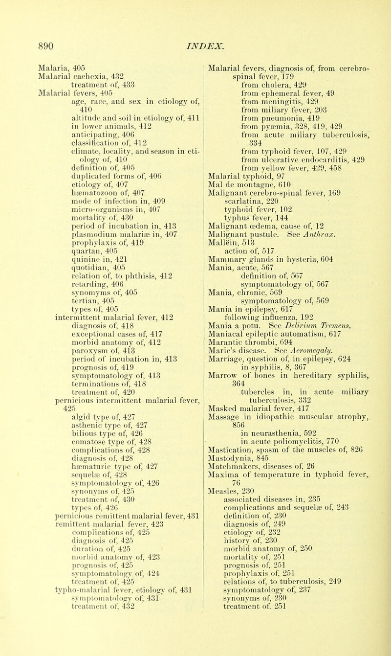 Malaria, 405 Malarial cachexia, 432 treatment of, 433 Malarial fevers, 405 age, race, and sex in etiology of, 410 altitude and soil in etiology of, 411 in lower animals, 412 anticipating, 406 classification of, 412 climate, locality, and season in eti- ology of, 410 definition of, 405 duplicated forms of, 406 etiology of, 407 hffimatozoon of, 407 mode of infection in, 409 micro-organisms in, 407 mortality of, 430 period of incubation in, 413 Plasmodium malarias in, 407 prophylaxis of, 419 quartan, 405 quinine in, 421 quotidian, 405 relation of, to phthisis, 412 retarding, 406 synomyms of, 405 tertian, 405 types of, 405 intermittent malarial fever, 412 diagnosis of, 418 exceptional cases of, 417 morbid anatomy of, 412 paroxysm of. 413 period of incubation in, 413 prognosis of, 419 symptomatology of, 413 terminations of, 418 treatment of, 420 pernicious intermittent malarial fever, 425 algid type of, 427 asthenic type of, 427 bilious type of, 426 comatose type of, 428 complications of, 428 diagnosis of, 428 hsematuric type of, 427 sequela3 of, 428 symptomatology of, 426 synonyms of, 425 treatment of, 430 types of, 426 pernicious remittent malarial fever, 431 remittent malarial fever, 423 complications of, 425 diagnosis of, 425 duration of, 425 morbid anatomy of, 423 prognosis of, 425 symptomatology of, 424 treatment of, 425 typho-malarial fever, etiology of, 431 symptomatology of, 431 treatment of, 432 Malarial fevers, diagnosis of, from cerebro- spinal fever, 179 from cholera, 429 from ephemeral fever, 49 from meningitis, 429 from miliary fever, 203 from pneumonia, 419 from pytemia, 328, 419, 429 from acute miliary tuberculosis,. 334 from typhoid fever, 107, 429 from ulcerative endocarditis, 429^ from yellow fever, 429, 458 Malarial typhoid, 97 Mai de montagne, 610 Malignant cerebro-spinal fever, 169 scarlatina, 220 typhoid fever, 102 typhus fever, 144 Malignant cedema, cause of, 12 Malignant pustule. See Anthrax. Mallein, 513 action of, 517 Mammary glands in hysteria, 604 Mania, acute, 567 definition of, 567 symptomatology of, 567 Mania, chronic, 569 symptomatology of, 569 Mania in epilepsy, 617 following influenza, 192 Mania a potu. See Delirium Tremens. Maniacal epileptic automatism, 617 Marantic thrombi, 694 Marie's disease. See Acromegaly. Marriage, question of, in epilepsy, 624 in syphilis, 8, 367 Marrow of bones in hereditary syphilis, 364 tubercles in, in acute miliary tuberculosis, 332 Masked malarial fever, 417 Massage in idiopathic muscular atrophy,. 856 in neurasthenia, 592 in acute poliomyelitis, 770 Mastication, spasm of the muscles of, 826 Mastodynia, 845 Matchmakers, diseases of, 26 Maxima of temperature in typhoid fever,. 76 Measles, 230 associated diseases in, 235 complications and sequelae of, 243 definition of, 230 diagnosis of, 249 etiology of, 232 history of, 230 morbid anatomy of, 250 mortality of, 251 prognosis of, 251 prophylaxis of, 251 relations of, to tuberculosis, 249 symptomatology of, 237 synonyms of, 230 treatment of. 251