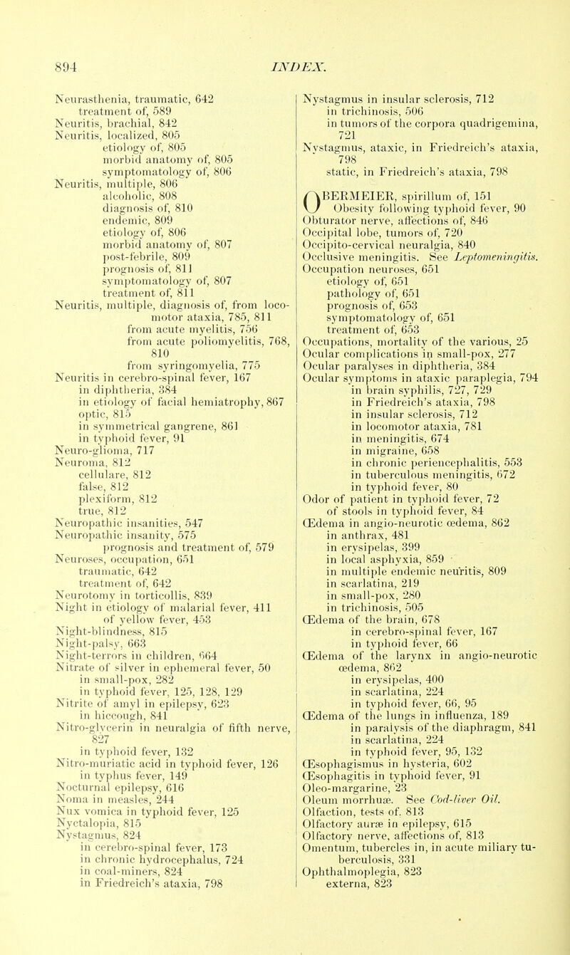 Neurasthenia, traumatic, 642 treatment of, 589 Neuritis, brachial, 842 Neuritis, localized, 805 etiology of, 805 morbid anatomy of, 805 symptomatology of, 806 Neuritis, multiple, 806 alcoholic, 808 diagnosis of, 810 endemic, 809 etiology of, 806 morbid anatomy of, 807 post-febrile, 809 prognosis of, 81J symptomatology of, 807 treatment of, 811 Neuritis, multiple, diagnosis of, from loco- motor ataxia, 785, 811 from acute myelitis, 756 from acute poliomyelitis, 768, 810 from syringomyelia, 775 Neuritis in cerebro-spinal fever, 167 in diphtlieria, 384 in etiology of facial hemiatrophy, 867 optic, 815 in symmetrical gangrene, 861 in typhoid fever, 91 Neuro-glioma, 717 Neuroma, 812 cellulare, 812 false, 812 plexiform, 812 true, 812 Neuropathic insanities, 547 Neurojjathic insanity, 575 prognosis and treatment of, 579 Neuroses, occupation, 651 traumatic, 642 treatment of, 642 Neurotomy in torticollis, 839 Night in etiology of malarial fever, 411 of yellow fever, 453 Night-blindness, 815 Night-palsy, 663 Night-terrors in children, t)64 Nitrate of silver in ephemeral fever, 50 in small-pox, 282 in typhoid fever, 125, 128, 129 Nitrite of amyl in epilepsy, 623 in hiccough, 841 Nitro-glvcerin in neuralgia of fifth nerve, 827 in typhoid fever, 132 Nitro-muriatic acid in typhoid fever, 126 in typhus fever, 149 Nocturnal epilepsy, 616 Noma in measles, 244 Nux vomica in typhoid fever, 125 Nyctalopia, 815 Nystagmus, 824 in cerebro-spinal fever, 173 in chronic hydrocephalus, 724 in coal-miners, 824 in Friedreich's ataxia, 798 Nystagmus in insular sclerosis, 712 in trichinosis, 506 in tumors of the corpora quadrigemina, 721 Nvstagmus, ataxic, in Friedreich's ataxia, 798 static, in Friedreich's ataxia, 798 OBERMEIER, spirillum of, 151 Obesity following typhoid fever, 90 Obturator nerve, afl'ections of, 846 Occipital lobe, tumors of, 720 Occipito-cervical neuralgia, 840 Occlusive meningitis. See Leptomeningitis. Occupation neuroses, 651 etiology of, 651 pathology of, 651 prognosis of, 653 symptomatology of, 651 treatment of, 653 Occupations, moi'tality of the various, 25 Ocular complications in small-pox, 277 Ocular paralyses in diphtheria, 384 Ocular symptoms in ataxic paraplegia, 794 in brain syphilis, 727, 729 in Friedreich's ataxia, 798 in insular sclerosis, 712 in locomotor ataxia, 781 in meningitis, 674 in migraine, 658 in chronic periencephalitis, 553 in tuberculous meningitis, 672 in typhoid fever, 80 Odor of patient in typhoid fever, 72 of stools in typhoid fever, 84 Oedema in angio-neurotic oedema, 862 in anthrax, 481 in erysipelas, 399 in local asphyxia, 859 • in multiple endemic neuritis, 809 in scarlatina, 219 in sn)all-pox, 280 in trichinosis, 505 Qidema of the brain, 678 in cerebro-spinal fever, 167 in typhoid fever, 66 CEdema of the larynx in angio-neurotic oedema, 862 in erysipelas, 400 in scarlatina, 224 in typhoid fever, 66, 95 CEdema of the lungs in influenza, 189 in paralysis of the diaphragm, 841 in scarlatina, 224 in typhoid fever, 95, 132 ffisophagismus in hysteria, 602 Oesophagitis in typhoid fever, 91 Oleo-margarine, 23 Oleum morrhuse. See Cod-liver Oil. Olfaction, tests of. 813 Olfactory aur^e in epilepsy, 615 Olfactory nerve, affections of, 813 Omentum, tubercles in, in acute miliary tu- berculosis, 331 Ophthalmoplegia, 823 externa, 823