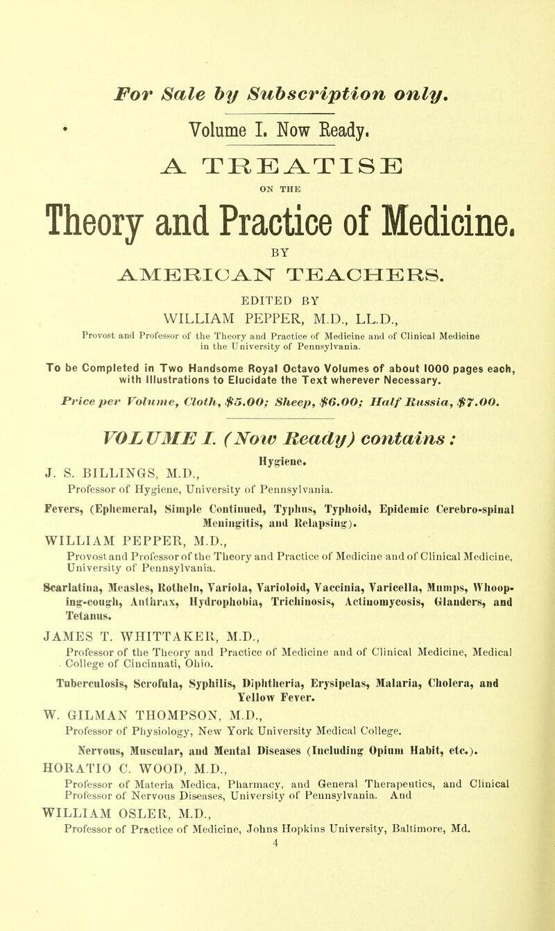 Volume 1. Now Ready. A. TREATISE ON THE Theory and Practice of Medicine. BY ^MERIO^lSr TEACHERS. EDITED BY WILLIAM PEPPER, M.D., LL.D., Provost and Professor of the Theory and Practice of Medicine and of Clinical Medicine in the University of Pennsylvania. To be Completed in Two Handsome Royal Octavo Volumes of about 1000 pages each, with Illustrations to Elucidate the Text wherever Necessary. Price per Volume, Cloth, $5.00; Sheep, $6.00; Half Russia, $7.00. VOLUME I. (Now Ready) contains: Hygiene. J. S. BILLINGS, M.D., Professor of Hygiene, University of Pennsylvania. Fevers, (Ephemeral, Simple Continued, Typhus, Typhoid, Epidemic Cerebro-spinal Meningitis, and Relapsing). WILLIAM PEPPER, M.D., Provost and Professor of the Theory and Practice of Medicine and of Clinical Medicine, University of Pennsylvania. Scarlatina, Measles, Rotheln, Variola, Varioloid, Vaccinia, Varicella, Mumps, Whoop- ing-cough. Anthrax, Hydrophobia, Trichinosis, Actinomycosis, (rlauders, and Tetanus. JAMES T. WHITTAKEll, M.D., Professor of the Theory and Practice of Medicine and of Clinical Medicine, Medical College of Cincinnati, Ohio. Tuberculosis, Scrofula, Syphilis, Diphtheria, Erysipelas, Malaria, Cholera, and Yellow Fever. W. GILMAN THOMPSON, M.D., Professor of Physiology, New York University Medical College. Nervous, Muscular, and Mental Diseases (Including Opium Habit, etc.). HORATIO C. WOOD, M.D., Professor of Materia Medica, Pharmacy, and General Therapeutics, and Clinical Professor of Nervous Diseases, Universitj' of Pennsylvania. And WILLIAM OSLER, M.D., Professor of Practice of Medicine, Johns Hopkins University, Baltimore, Md.