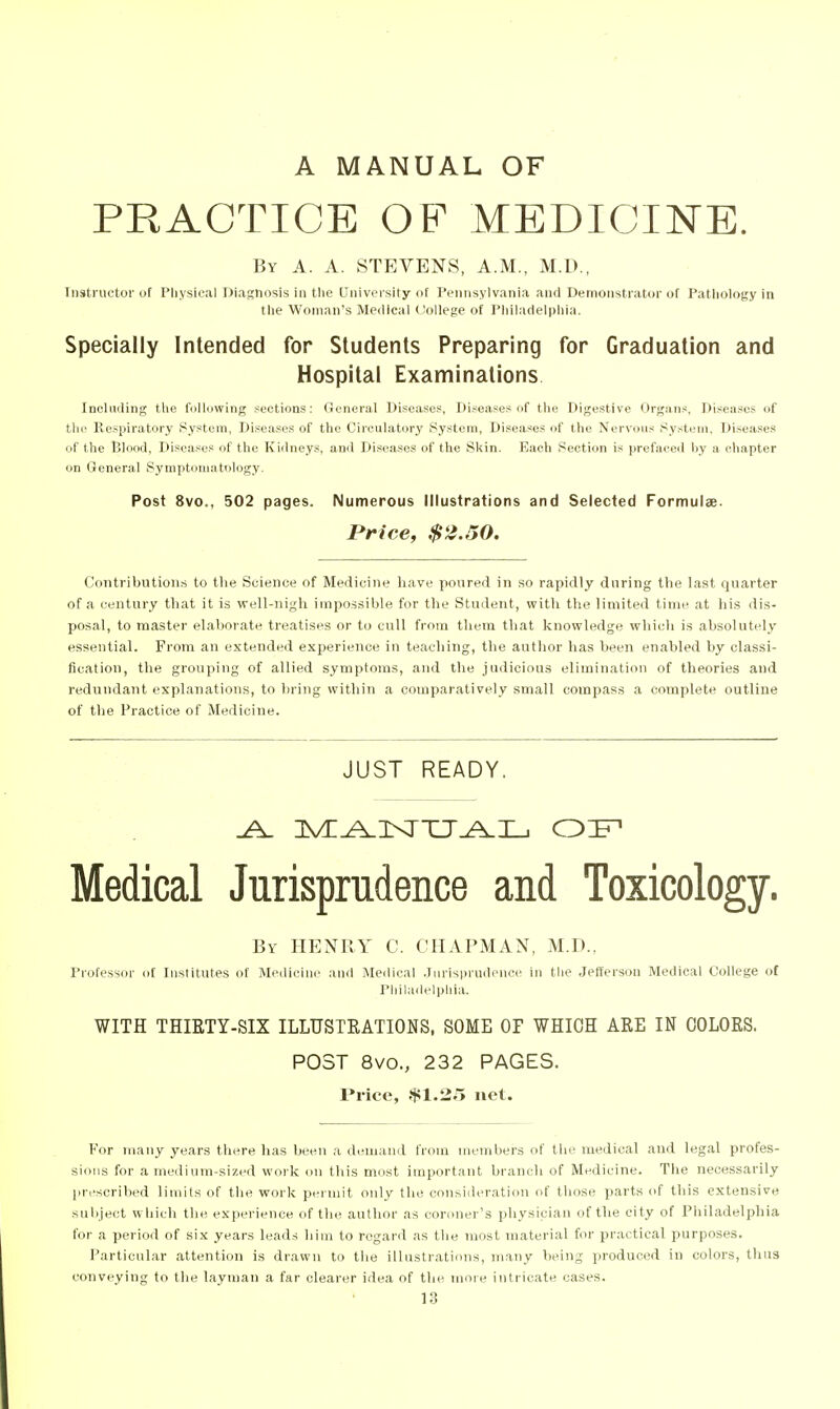 A MANUAL OF PRACTICE OP MEDICINE. By a. a. STEVENS, A.M., M.D., Iiisti uctoi' of Physical Diagnosis in tlie [Jniversity of Pennsylvania and Demonstrator of PaMiology in the Woman's Medical College of Philadelphia. Specially Intended for Students Preparing for Graduation and Hospital Examinations Including the following sections: General Diseases, Di.sease.s of the Digestive Organs, Diseases of the Respiratory System, Diseases of the Circulatory System, Diseases of the Nervous System, Diseases of the Blood, Diseases of the Kidneys, and Diseases of the Skin. Each Section is prefaced by a chapter on General Symptomatology. Post 8vo., 502 pages. Numerous Illustrations and Selected Formulae. Price, $2.50. Contributions to the Science of Medicine have poured in so rapidly dnring the last quarter of a century that it is well-iiigh impossible for the Student, with the limited time at his dis- posal, to master elaborate treatises or to cull from them that knovrledge which is absolutely essential. From an extended experience in teaching, the author has been enabled by classi- fication, the grouping of allied symptoms, and the judicious elimination of theories and redundant explanations, to bring within a comparatively small compass a complete outline of tlie Practice of Medicine. JUST READY. Medical Jurisprudence and Toxicology. By henry C. CHAPMAN, M.D., Professor of Institutes of Medicine and Medical .Iuris|>rndence in the Jefferson Medical College of Philadelphia. WITH THIRTY-SIX ILLUSTRATIONS, SOME OF WHICH ARE IN COLORS. POST 8vo., 232 PAGES. Price, .$1.25 net. For many years there has been a demand from members of tlie medical and legal profes- sions for a medium-sized work on this most important branch of Medicine. The necessarily pri'scribed limits of the work peimit only the consideration of those parts of this extensive snl)iect wliich the experience of the author as coroner's physician of tlie city of Philadelphia for a period of six years leads him to regard as the most material for practical purposes. Particular attention is drawn to the illustrations, many being produced in colors, thns conveying to the layman a far clearer idea of the more intricate cases.