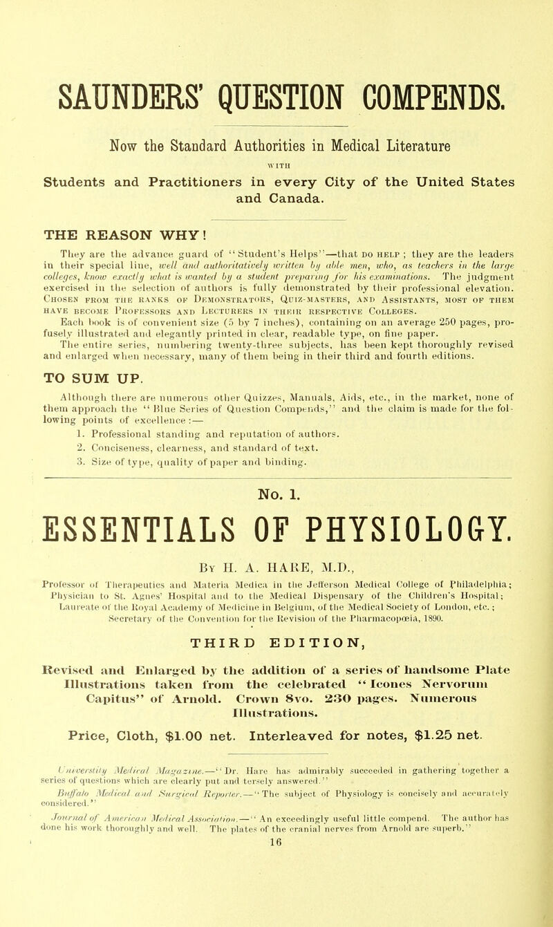 SAUNDERS' QUESTION COMPENDS. Now the Standard Authorities in Medical Literature WITH Students and Practitioners in every City of the United States and Canada. THE REASON WHY! Tliey are the advance guard of Student's Helps—that do help ; they are tlie leaders in their special line, ivell and authoritativeli/ written hij able mm, who, as teachers in the large colleges, know exactly what is wanted by a student preparing for his examinations. The jadgment exercised iu the selection of authors is fully demonstrated by their professional elevation. Chosen from tub hanks of Dkmonstratoks, Quih-masters, and Assistants, most of them have become pltofussors and lecturers in their respective colleges. Each linok is of convenient size (5 by 7 inches), containing on an average 250 pages, pro- fusely illustrated and elegantly printed in clear, readable type, on fine paper. The entire series, numbering twenty-three subjects, has been kept thoroughly revised and enlarged vphen necessary, many of them being in their third and fourth editions. TO SUM UP. Although there are numerous other Quizzes, Manuals, Aids, etc., in the market, none of them approach the  Blue Series of Question Compeiids, and the claim is made for the fol- lowing points of excellence : — 1. Professional standing and reputation of authors. 2. Conciseness, clearness, and standard of text. 3. Size of type, quality of paper and binding. No. 1. ESSENTIALS OF PHYSIOLOGY. By H. a. HAliE, M.D., Professor of Therapeutics and Materia Medica iu the Jefferson Medical College of f hiladelphia; Physician to St. Agues' Hospital and to the Medical Dispensary of tlie Children's Hospital; Laureate of the Koyal Academy of Meiliciiie iu Belgium, of the Medical Society of London, etc.; Secretary of the Convention for the Itevislou of the Pharmacopoeia, 1890. THIRD EDITION, Revised and Enlarged by the addition of a series of hamlsome Plate Illustrations taken from the celebrated  leones Nervorum Capitus of Ai-nold. Crown 8vo. 230 pages. Numerous Illustrations. Price, Cloth, $1.00 net. Interleaved for notes, $1.25 net. tJnioerslily Meiliral Magazine.—Dr. Hare has admirably succeeded in gathering together a series of questions which are clearly put and tersely answered. Bnffaio Medical and Siirgicrd Reporler. — ''The subject of Physiology is concisely and iicciirMtcly considered. .Journal of American Hfedical Associulion. — An exceedingly useful little compend. The author has done his work thoroughly and well. The plates of the cranial nerves from Arnold are superb.'