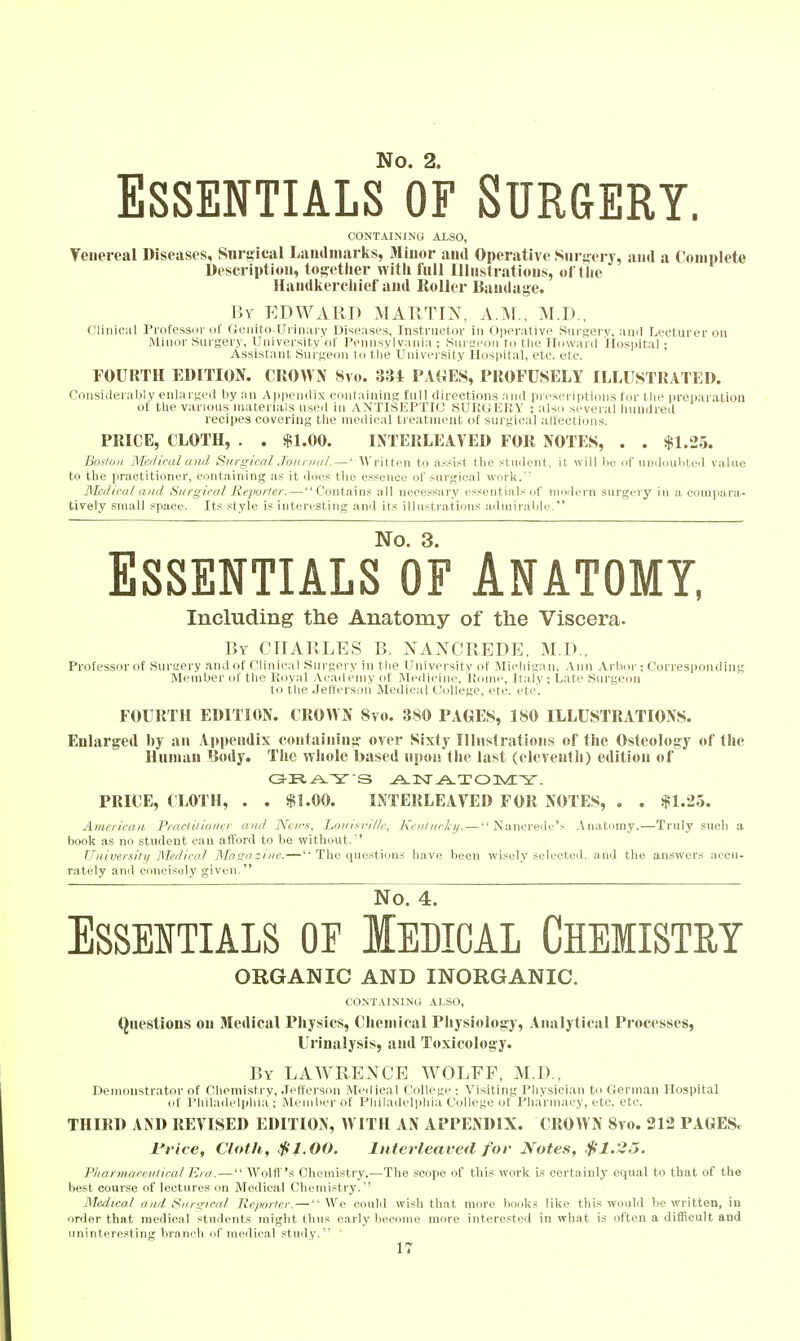 Essentials of Surgery. CONTAINING XLSO, Venereal Diseases, Surgical Laiulinarks, Minor and Operative Siiruery, and a Complete Description, to^etlier witli fnll Illnstratious, oft lie Handkerchief and Roller Bandage. By EDWARD MARTIN, A.:\l,, M.D., Clinical Professor of Geiiito-Uriiiary Diseases, Instructor in Operative Surgery, anil Lecturer on Minor Surgery, University of Pennsylvania ; .Sui-l'pom to the Howard Hospital ; Assistant Sui-geon to tlie University Hospital, etc. etc. FOURTH EDITION. CROWN 8v(». 334 PAfiES, PROFUSELY ILLUSTRATED. Considerably enlai ged liy an Ai)pen(lix containing full directions and preseriiitioiis for l lie preparation of tlie various materials used in ANTISEPTIC SUKGEKY : also several hundred recipes covering the medical treatment of surgical alfections. PRICE, CLOTH, . . $1.00. INTERLEAVED FOR NOTES, . . $1.25. Bosluii Meilical and Surgical Joiinml. — • AVritten to assist the student, it will lie of iiudouliteil value to the practitioner, containing as it does the essence of surgical work. Medical and Surgical Reporter. — Contains all necessary essentials of modern surg<'ry in a compara- tively small space. Its style is interesting and its illustrations admiralile. No. 3. Essentials of Anatomy, Including the Anatomy of the Viscera. By CHARLES B. NANCREDE, M.D., Professor of Sureery and of Clinical Surgery in the Uiiivei-sitv of ]\Iielngan. Ann Arboi-; Corresponding Member of the Royal Academy of Medicine, Konie, Italy; Late Surgeon to the Jefterson Medical College, etc. etc'. FOURTH EDITION. CROWN 8vo. 380 PAGES, 180 ILLUSTRATIONS. Enlarged by an Appendix containins>- oyer Sixty Illnstrations of the Osteology of the Human Body. The whole based upon the last (eleventh) edition of PRICE, CLOTH, . . $1.00. INTERLEAVED FOR NOTES, . . $1.25. American Fraclilioucr anil Ncn-s, Lon/M<illr, Krnhirky. — Nancrede'.-- .\natomy.—Truly such a book as no student can afford to be without.'' TJniversilii Medical Maga zine.—'• The questions have been wisely selected, and the answers accu- rately and concisely given. No. 4.  Essentials or Iedical Chemistry ORGANIC AND INORGANIC. t;OiNTAIMN(.; ALSO, Qnestious on Medical Physics, Chemical Physiology, Analytical Processes, Urinalysis, and Toxicology. By LAWRENCE WOLFF, M.D., Demonstrator of Chemistry, Jefferson Medical College; Visiting Physician to German Hospital of Philadelphia ; Member of Philadelphia College of Pharmacy, etc. etc. THIRD AKD REVISED EDITION, W ITH AN APPENDIX. CROW N 8vo. 212 PAGESc I'rice, Cloth, $1.00. Interleaved for Notes, $1.25. Pharmaceutical Era. — Wolff 's Chemistry.—The scope of thi.? work is certainly equal to that of the best course of lectures on Medical Chemistry. Medical and Surgical Reporter. — We could wish that more books like this would be written, in order that medical students might thus early become more interested in what is often a difficult and uninteresting branch of medical study. '