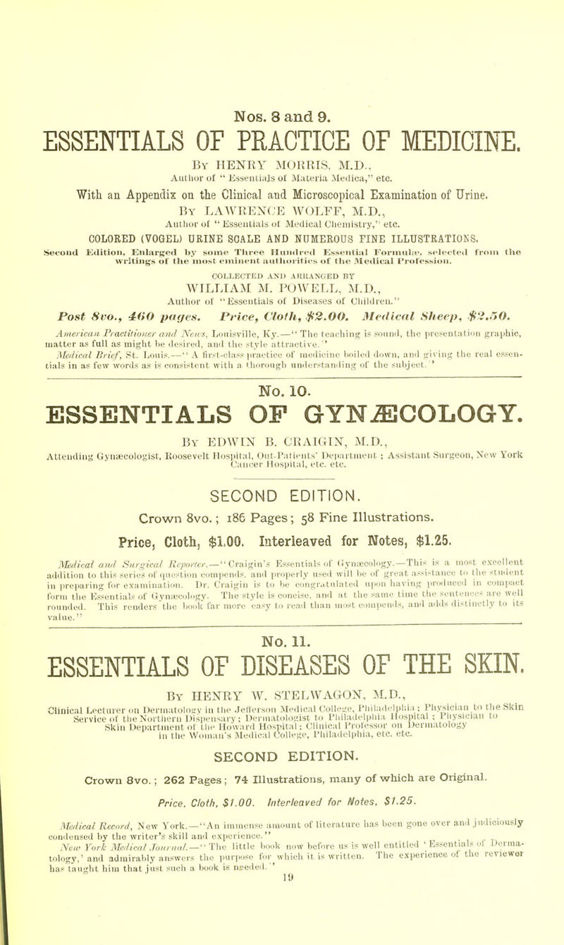 Nos. 8 and 9. ESSENTIALS OF PRACTICE OF MEDICINE. By henry morris, M.D., Autlior of  Esseiiliajs o£ Materia Meilica, etc. With an Appendix on the Clinical and Microscopical Examination of Urine. By LAWREN(;E WOLFF, M.D., Author of Essentials of Medical Cliemistry,''etc. COLORED (VOGEL) URINE SCALE AND NUMEROUS TINE ILLUSTRATIONS. •Second Kditiou, Enlarged by some Tliree Hundred Essential Forniube, selected from the writings of the most eminent autliorities of the Medical Profession. COLLECTED AND ARKANGBD BY WILLIAM M. POWELL, M.D., Author of fisseiitials of Diseases of Children. Post 8vo., 400 pages. Price, Cloth, $2.00. Medical Sheep, $2.50. American Praclitiomr am] Neivs, Louisville, Ky.— The teaching is souml, the presentatiun graphic, matter as full as might be desired, .and tlie style attractive,'' Merlical Brief, St. Louis. — A first-class practice of medicine boiled dcjwii, ami <;ivin;^' the real es,-;en- tials in as few words as is consistent with a thorough understanding of the subject. ' No. 10. ESSENTIALS OP GYNECOLOGY. By EDWIN B. CRAIGIN, M.D., Attending Gynsecologist, Roosevelt Hospital, Out-Patients' Dep.'irtnient ; Assistant Surgeon, New York Cancer Hospital, etc. etc. SECOND EDITION. Crown 8vo.; i86 Pages; 58 Fine Illustrations. Price, Cloth, $1.00. Interleaved for Notes, $1.25. Medicai ami Surgical Reporter. — Cva.\gins Essentials of (iynseoology.—This is a most excellent addition to this series of question compends. and properly use<l will be of great assistance to the student in iireparing for examination. Dr. Craigin is to be congr.ttulated upon having produced in compact form the Essentials of Grynsecology. The style is concise, and at the same time the sentences are well rounded. This renders the book far more e.asy to read than most compends, ami adds distinctly to its value. No. 11. ESSENTIALS OF DISEASES OF THE SKIN. By HENRY W. STELWAGON, M.D., Clinical Lecturer (ui Derinatolo!.'v in the Jefferson Medical College, Philadelphia ; Physician to the Skin Service of the Northern Dispensary; Dermatologist to Philadelphia Hospital : 1 liysician to Skin Department of the Howanl Hospital: Clinical Professor on Dermatology in the Woman's Medical College, Philadelphia, etc. etc. SECOND EDITION. Crown 8vo.; 262 Pages ; 74 Illustrations, many of 'which are Original. Price, Cloth, $1.00. Interleaved for Notes. $1.25. Medical Record, New York. —An immense amount of literature has been gone over and judiciously- condensed by the writer's skill and experience. New York Medical .Toiinia/. — '' The little book now before us is well entitled ' Essentials ot Derma- tology,' and admirably answers the purpose for^ which it is written. The experience of the reviewer has taught him that just such a book is needed. '