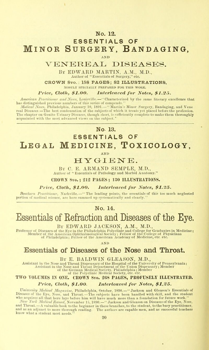 ESSENTIALS OF Minor Surgery, Bandaging, AND By EDWARD MARTIN, A.M., M.D., Author o£  Essentials of Surgery, etc. CROWN 8vo. ; 158 PAGES; 82 ILLUSTRATIONS, MOSl'LY SPECIALLY PUEPAllED FOlt THIS WOliK. JPHce, Cloth, $1.00. Interleaved for Notes, $1.25. American Practitioner aiid Neivs, Louisville.—Characterized by the same literary excellence that has distinguished previous numbers of this series of compends. Medical News, Philadelphia, January 10, 1891. — Martin's Minor Surgery, Bandaging, and Vene real Diseases.—The best condensation of the subjects of which it treats yet placed before the profession. The chapter on Genito Urinary Diseases, though short, is sufficiently complete to make them thoroughly acquainted with the most advanced views on the subject. No 13. ESSENTIALS OF Legal Medicine, Toxicology, AKD H YGIJEISTE. By C. B. ARMAND SEMPLE, M.D., Autlior of 'Essentials of Pathology and Morbid Anatomy. CROWN 8vo.; 212 PAGES; 130 ILLUSTRATIONS. Pt ice, Cloth, $1.00. Interleaved for Notes, $1.25. Southern Practitioner, Nashville.— The leading points, the essentials of this too much neglected portion of medical science, are here summed up systematically and clearly. No. 14. Essentials of Refraction and Diseases of the Eye. By EDWARD JACKSON, A.M., M.D., Professor of Diseases of the Eye in the Philadelphia Polyclinic and College for Graduates in Medicine; Member of the American Oplithalmological Society ; Fellow of the College of Physicians of Philadelphia; Fellow of the American Academy of Medicine, etc, etc. AND Essentials of Diseases of the Nose and Throat. By E. BALDWIN GLEASON, M.D., Assistant in the Nose and Throat Dispensary of the Hospital of the University of Pennsylvania; Assistant in the Nose and Throat Department of the Union Dispensary; Member of the German Medical Society. Philadelphia; Member of the Polyclinic Medical Society, etc. etc. TWO VOLUMES IN ONE. CROWN 8vo. 268 PAGES, PROFUSELY ILLUSTRATED. Price, Cloth, $1.00. Interleaved for Notes, $1,25. JJniversily Medical Magazine, Philadelphia, October, 1890.—Jackson and Gleason's Essentials of Diseases of the Eye, Nose, and Throat.—The subjects have been handled with skill, and the student who acquires all that here lays before him will have much more than a foundation for future work. New York Medical Record, November 16, 1890.-— Jackson and Gleason on Diseases of the Eye, Nose, and Throat.—A valuable book to the beginner in these branches, to the student, to the busy practitioner, and as an adjunct to more thorough reading. The authors are capable men, and as successful teachers know what a student most needs.