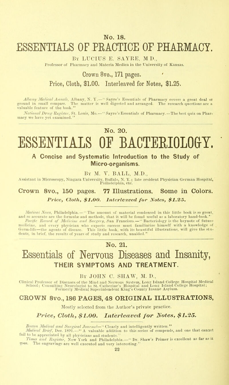 ESSENTIALS OF PRACTICE OF PHARMACY. By LUCIUS E. SAYRE, M D., Professor of Pliarinaey aiul Materia Medica in the University of Kansas. Crown 8vo., 171 pages. Price, Cloth, $1.00. Interleaved for Notes, $1.25. Albany Medical Annals, Albany, N. Y. — Sayre's Essentials of Pharmacy covers a great deal ot ground in small compass. The matter is well digested and arranged. The research questions are a valuable feature of the book. National Drug Register, St. Louis, Mo. — Sayre's Essentials of Pharmacy.—The be.st quiz on Phar- macy we have yet examined. No. 20. ESSENTIALS OE BACTERIOLOGY. A Concise and Systematic Introduction to the Study of Micro-organisms. By M. Y. ball, M.D., Assistant in Microscopy, Niagara University, Buffalo, N. Y.; late resident Physician German Hospital, Pliiladelphia, etc. Crown 8vo., 150 pages. 77 Illustrations. Some in Colors. Price, Cloth, $1,00. Interleaved for Notes, $1.25, Medical News, Philadelphia. — The amount of material condensed in this little book is so great, and so accurate are the formulae and methods, that it will be found useful as a laboratory hand-book.'' Pacific Record of J^Iediciiie and Surgery, .Sa,xi Francisco. — Bacteriology is the keynote of future medicine, and every physician who expects success must familiarize himself with a knowledge of Germ-life—the agents of disease. This little book, with its beautiful illustrations, will give the stu- dents, in brief, the results of years of study and research, unaided. No. 21. Essentials of Nervous Diseases and Insanity, THEIR SYMPTOMS AND TREATMENT. By JOHN C. SHAW, M. D., Clinical Professor of Diseases of the Mind and Nervous System, Lons: Island College Hospital Medical School; Consulting Neurologist to St. Catherine's Hospital and Long Island College Hospital; Formerly Medical Superintendent King's County Insane Asylum. CROWN 8vo., 186 PAGES, 48 ORIGINAL ILLUSTRATIONS, Mostly selected from the Author's private practice. I*Hce, Cloth, $1.00. Interleaved for Notes, .$1,25, Boston Medical and Surgical Journal— Clearly and intelligently written. Medical Brief, Dec. 1891.--A valuable addition to this series of compends, and one that cannot fail to be appreciated by all physicians and students.' Ti-mes and Register, New York and Philadelphia. — Dr. Shaw's Primer is excellent as far as it goes. The engravings are well executed and very interesting.