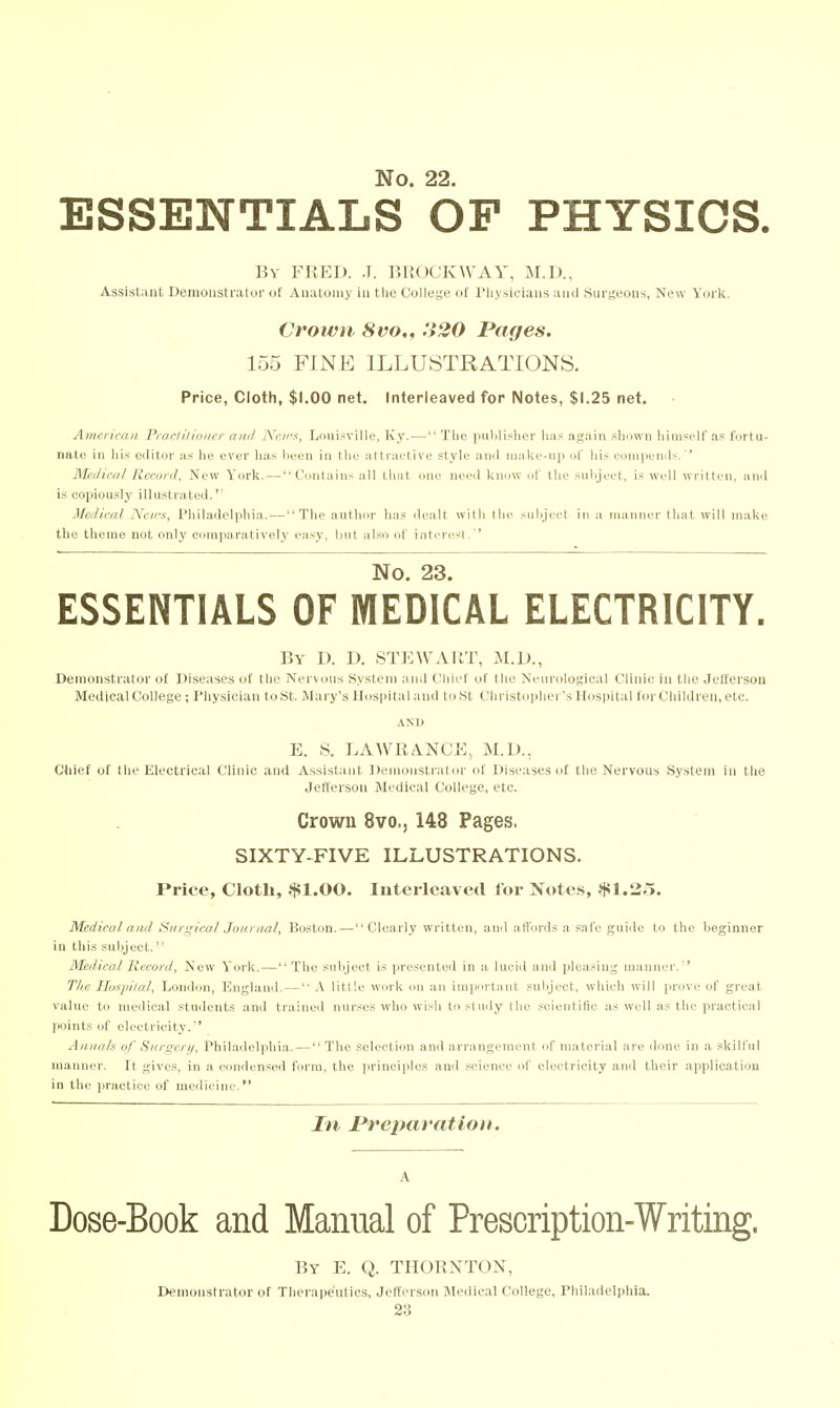 ESSENTIALS OF PHYSICS. Bv FUEL). J. lUKJCKWAY, M.I)., Assistant Demonstrator of Anatomy in the College of riiysleians and Surgeons, New York. Crown 8vo„ 320 Pages. 155 FINE ILLUSTRATIONS. Price, Cloth, $1.00 net. Interleaved for Notes, $1.25 net. American Procliliuiipr ami Nrn's, Louisville, Ivy. — Tlie publisher iiiis afcaiii sliown hiiiisplf as fortu- nate in liis editor as he ever lias been in tlie attraetive style and MiakL--ii]i of liis ciniiiiiMub. ' Medical Record, New York. — Contains all that one need know i>t tin- siiliji'et, is w(dl written, and i.s copiously illustrated.'' Medical jVeirs, Philadelphia.—The author has dealt with the siibjeet in .i manner that will make the theme not only comparatively easy, but al.so ol' intor(vst. '' No. 23. ESSENTIALS OF MEDICAL ELECTRICITY. By D. D. STEWAUT, M.D., Demonstrator of Diseases of the Nervous System and Chief of the Neurological Clinie in the Jefferson Medical College ; Physician to St. Mary's Hospital and to St Chi istoi)her's Hospital for Children, etc. E. S. LAWRA.NOE, M.D., Chief of the Electrical Clinic and Assistant Demonstrator of Diseases of the Nervous System in tlie Jelterson Medical College, etc. Crown 8vo.j 148 Pages, SIXTY-FIVE ILLUSTRATIONS. Price, Cloth, $1.00. Interleaved for Notes, $1.35. Medical and Siiri^ical Jonnial, Boston. — Clearly written, and aiVords a safe guiile to the Iieginner in this subject. Medical Record, New York. — The subjeet is presented in a lucid and pleasing manner.'' The Hos])ital, London, England. — A little work on an important subject, which will prove of great value to medical students and traineil nurses wdio wish to study the scientific as well as the practical points of electricity. Annals of Surgeri/, I'hiladelphia. — The selection and arrangement of material are done in a skilful manner. It gives, in a. condensed form, the ]irineiples ami science of electricity and their application in the practice of medicine. In Preparation. A Dose-Book and Manual of Prescription-Writing. By E. Q. THOKNTON, DennMistrator of Therapeutics, Jefferson IMedical College, Philadelphia.