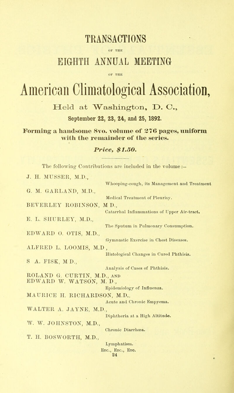 TRANSACTIONS OF THE EIGHTH ANNUAL MEETING OF THE American Climatologioal Association, Held at Washington, D. O., September 22, 23, 24, and 25, 1892. Forming a handsome 8vo. volume of 376 pages, uniform with the remainder of the series. rrice, $1.50. The following Contributions are included in the volume :— J. H. MUSSER, M.D., Whooping-cough, its Management and Treatment G. M. GARLAND, M.D., Medical Treatment of Pleurisy. BEVERLEY ROBINSON, M D., Catarrhal Inflammations of Upper Air-traot. E. L. SHURLEY, M.D., The Sputum in Pulmonary Consumption. EDWARD O. OTIS, M.D., Gymnastic Exercise in Chest Diseases. ALFRED L. LOOMIS, M.D , Histological Changes in Cured Phthisis. S A. FISK, M D., Analysis of Cases of Phthisis. ROLAND G. CURTIN, M.D., and EDWARD W. WATSON, M. D,, Epidemiology of Influenza. MAURICE H. RICHARDSON, M.D., Acute and Chronic Empyema. WALTER A. JAYNE, M.D., Diphtheria at a High Altitude. W. W. JOHNSTON, M.D., Chronic Diarrhoea. T. H. BOSWORTH, M.D., Lymphatism. Etc., Etc., Eto.