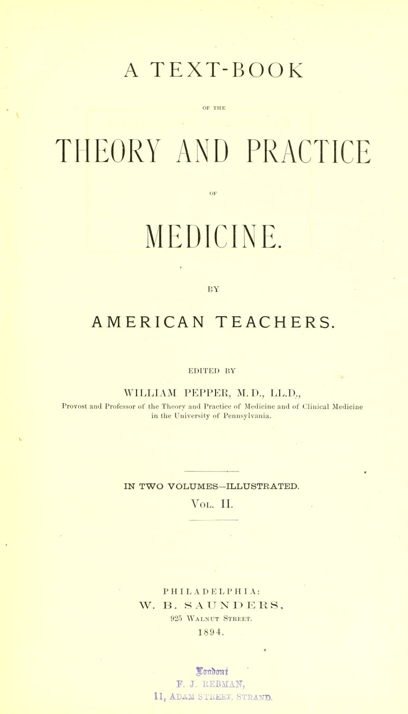 A TEXT-BOOK OF THE \ THEORY AND PRACTICE OF BY AMERICAN TEACHERS. EDITED BY WILLIAM PEPPER, M. D., LL.D,, Provost and Professor of the Theory and Practice of Medicine and of Clinical Medicine in the University of Pennsylvania. IN TWO VOLUMES—ILLUSTRATED. Vol. II. P H I L A D P: L P H I A: W. B. SAUNr>ERS, 925 Walnut Strej;t. 1894. F. J. KEBMAIT, 11, Adam sxiiEEx, strand.