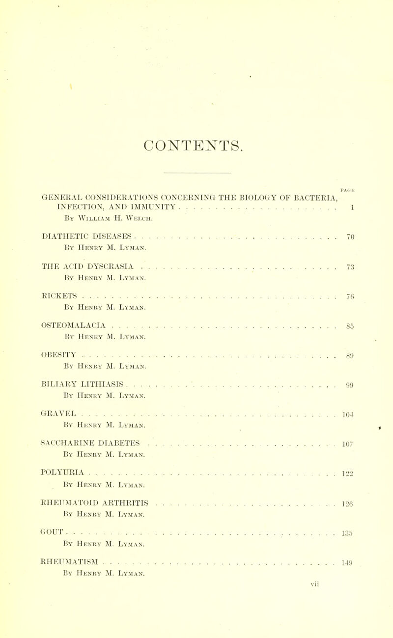 CONTENTS. GENERAL CONSIDERATIONS CONCERNING THE BIOLOGY OF BACTERIA, INFECTION, AND IMMUNITY 1 By William H. Welch. DIATHETIC DISEASES 70 By Henry M. Lyman. THE ACID DYSCRASIA .' 73 By Heney M. Lyman. RICKETS 76 By Henry M. Lyman. OSTEOMALACIA 85 By Henry M. Lyman. OBESITY 89 By Henry M. Lyman. BILIARY LITHIASIS 99 By Henry M. Lyman. GRAVEL . ]04 By Henry M. Lyman. ^ SACCHARINE DIABETES 107 By Henry M. Lyman. POLYURIA 122 By Henry M. Lyman. RHEUMATOID ARTHRITIS 126 By Henry M. Lyman. GOUT 135 By Henry M. Lyman. RHEUMATISM 149 By Henry M. Lyman.