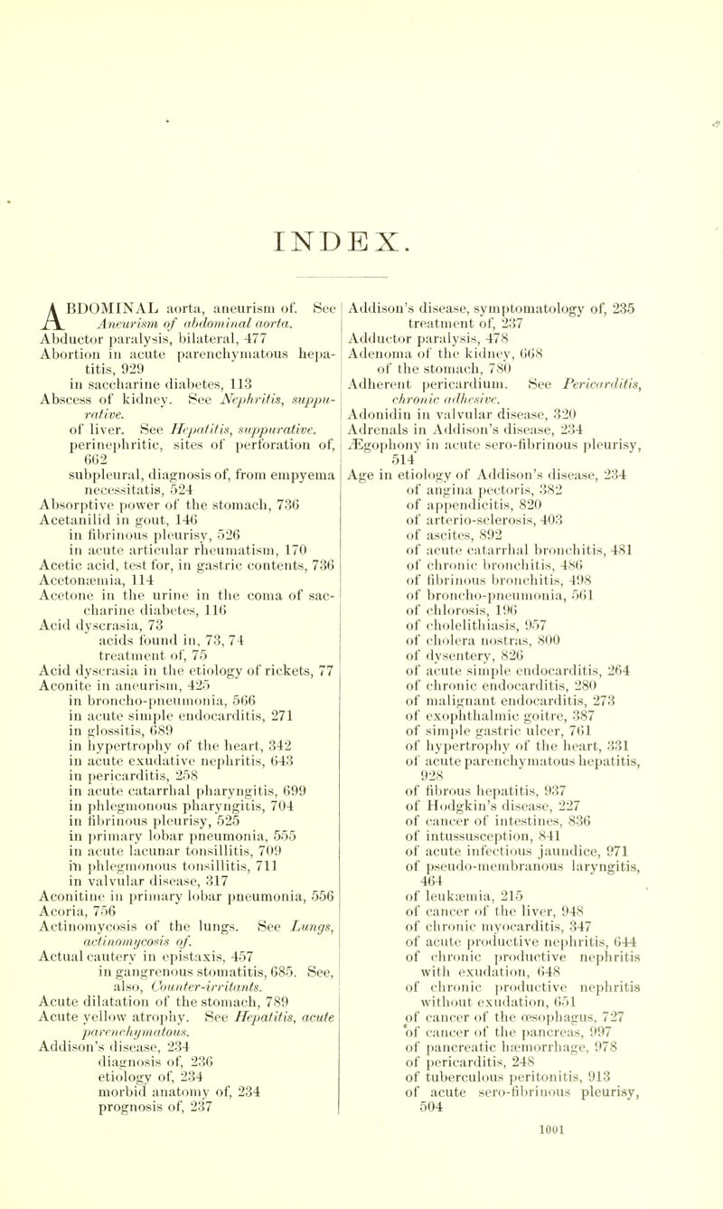 INDEX. ABDOMINAL aorta, aneurism of. See Aneurism of nbdominal aorta. Abductor paralysis, bilateral, 477 Abortion in acute parenchymatous hepa- titis, 929 in saccharine diabetes, 113 Abscess of kidney. See Nephritis, suppu- rative. of liver. See Hepatitis, suppuraiive. perinephritic, sites of perforation of, 662 subpleural, diagnosis of, from empyema necessitatis, 524 Absorptive power of the stomach, 736 Acetanilid in gout, 146 in fibrinous pleurisy, 526 in acute articular rheumatism, 170 Acetic acid, test for, in gastric contents, 736 Acetonemia, 114 Acetone in the urine in the coma of sac- charine diabetes, 116 Acid dyscrasia, 73 acids found in, 73, 74 treatment of, 75 Acid dyscrasia in the etiology of rickets, 77 Aconite in aneurism, 425 in broncho-pneumonia, 566 in acute simple endocai ditis, 271 in glossitis, 689 in hypertrophy of the heart, 342 in acute exudative nephritis, 643 in pericarditis, 258 in acute catarrhal pharyngitis, 699 in phlegmonous pharyngitis, 704 in fibrinous pleurisy, 525 in ])rimary lobar pneumonia, 555 in acute lacunar tonsillitis, 709 ill phlegmonous tonsillitis, 711 in valvular disease, 317 Aconitine in primary lobar pneumonia, 556 Acoria, 756 Actinomycosis of the lungs. See Lungs, actinomycosis of. Actual cautery in epistaxis, 457 in gangrenous stomatitis, 685. See, also, Counter-irritants. Acute dilatation of the stomach, 789 Acute yellow atroj)hy. See Hepatitis, acute ])arenchymatous. Addison's disease, 234 diagnosis of, 236 etiology of, 234 morbid anatomy of, 234 prognosis of, 237 Addison's disease, symptomatology of, 235 treatment of, 237 Adductor paralysis, 478 Adenoma of the kidney, (;68 of the stomach, 780 Adherent pericardium. See Pericarditis, chroiiic adlicsive. Adonidin in valvular disease, 320 Adrenals in Addison's disease, 234 jEgophony in acute sero-fibrinous ])leurisy, 514 Age in etiology of Addison's disease, 234 of angina pectoris, 382 of appendicitis, 820 of arterio-sclerosis, 403 of ascites, 892 of acute catarrhal bronchitis, 481 of chronic bronchitis, 486 of fibrinous bronchitis, 498 of broncho-pneumonia, 561 of chlorosis, 19(i of cholelitliiasis, 957 of cholera nostras, 800 of dysentery, 826 of acute simple endocarditis, 264 of chronic endocarditis, 280 of malignant endocarditis, 273 of exophthalmic goitre, 387 of simple gastric ulcer, 761 of hypertrophy of the heart, 331 of acute parenchymatous hepatitis, 92,S of fibrous hepatitis, 937 of Hodgkin's disease, 227 of cancer of intestines, 836 of intussusception, 841 of acute infectious jaundice, 971 of pseudo-membranous laryngitis, 464 of leukaemia, 215 of cancer of the liver, 948 of chronic myocarditis, 347 of acute productive nephritis, 644 of chronic productive nephritis witli exudation, 648 of chronic productive nephritis without exudation, (iol of cancer of the nesophagus, 727 of cancer of the pancreas, 997 of pancreatic hiemorrhage, 978 of pericarditis, 248 of tuberculous peritonitis, 913 of acute sero-fibrinous pleurisy, 504