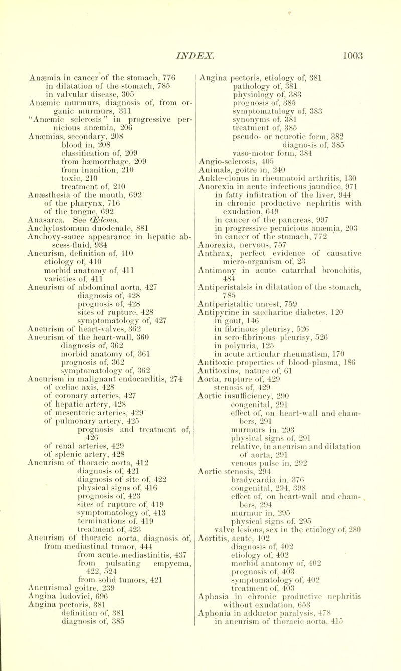 Anfemia in cancer of the stomach, 776 in dilatation of the stomach, 785 in valvular disease, 305 Anaemic murmurs, diagnosis of, from or- ganic murmurs, 311 Aiifemic sclerosis in progressive pei'- nicious anaemia, 206 Antemias, secondary, 208 blood in, 208 classification of, 209 from luemorrhage, 209 from inanition, 210 toxic, 210 treatment of, 210 Anaesthesia of the mouth, 692 of the pharynx, 716 of the tongue, 692 Anasarca. See (Edema. Anchylostomum duodenale, 881 Anchovy-sauce appearance in hepatic ab- scess-fluid, 934 Aneurism, definition of, 410 etiology of, 410 morbid anatomy of 411 varieties of, 411 Aneurism of abdominal aorta, 427 diagnosis of 428 prognosis of, 428 sites of rupture, 428 symptomatology of, 427 Aneurism of heart-valves, 362 Aneurism of the heart-wall, 360 diagnosis of, 362 morbid anatomy of, 361 ])rognosis of, 362 symptomatology of, 362 Aneurism in malignant endocarditis, 274 of cceliac axis, 428 of coronary arteries, 427 of hepatic artery, 428 of mesenteric arteries, 429' of pulmonary artery, 425 prognosis and treatment of, 426 of renal arteries, 429 of splenic artery, 428 Aneurism of thoracic aorta, 412 diagnosis of, 421 diagnosis of site of, 422 physical signs of, 416 prognosis of, 423 sites of rupture of, 419 sym])tomatology of, 413 terminations of 419 treatment of, 423 Aneurism of thoracic aorta, diagnosis of, from mediastinal tumor, 444 from acute-mediastinitis, 437 from pulsating empyema, 422 524 from solid tumors, 421 Aneurismal goitre, 239 Angina ludovici, 696 Angina pectoris, 381 definition of 381 diagnosis of, 385 Angina pectoris, etiology of, 381 pathology of, 381 physiology of, 383 prognosis of, 385 symptomatology of, 383 synonyms of, 381 treatment of, 385 pseudo- or neurotic form, 382 diagnosis of, 385 vaso-niotor form, 384 Angio-sclerosis, 405 Animals, goitre in, 240 Ankle-clonus in rheumatoid arthritis, 130 Anorexia in acute infectious jaundice, 971 in fatty infiltration of the liver, 944 in chronic productive nejihritis with exudation, 649 in cancer of the pancreas, 997 in progressive pernicious anaemia, 203 in cancer of the stomach, 772 Anorexia, nervous, 757 Anthrax, perfect evidence of causative micro-organism of, 23 Antimonv in acute catarrhal lironchitis, 484 Antiperistalsis in dilatation of the stomach, 785 Antiperistaltic unrest, 759 Antipyrine in saccharine diabetes, 120 in gout, 14(5 in fibrinous pleurisy, 526 in sero-fibrinous pleurisy, 526 in polyuria, 125 in acute articular rheumatism, 170 Antitoxic properties of blood-plasma, 186 Antitoxins, nature of, 61 Aorta, rupture of, 429 stenosis of, 429 Aortic insnfiiciency, 290 congenital, 291 efiect of, on heart-wall and cham- bers, 291 murmurs in, 293 ])hysical signs of 291 relative, in aneurism and dilatation of aorta, 291 venous pulse in, 292 Aortic stenosis, 294 bradycardia in, 376 congenital, 294, 398 effect of on heart-wall and cham- bers, 294 murmur in, 295 physical signs of 295 valve lesions, sex in the etiology of, 280 Aortitis, acute, 402 diagnosis of 402 etiology of, 402 morbid anatomy of, 402 prognosis of 403 symptomatology of, 402 treatment of 403 Aphasia in chronic productive nejdiritis without exudation, 653 Aphonia in adductor paralysis, 478 in aneurism of thoracic aorta, 415