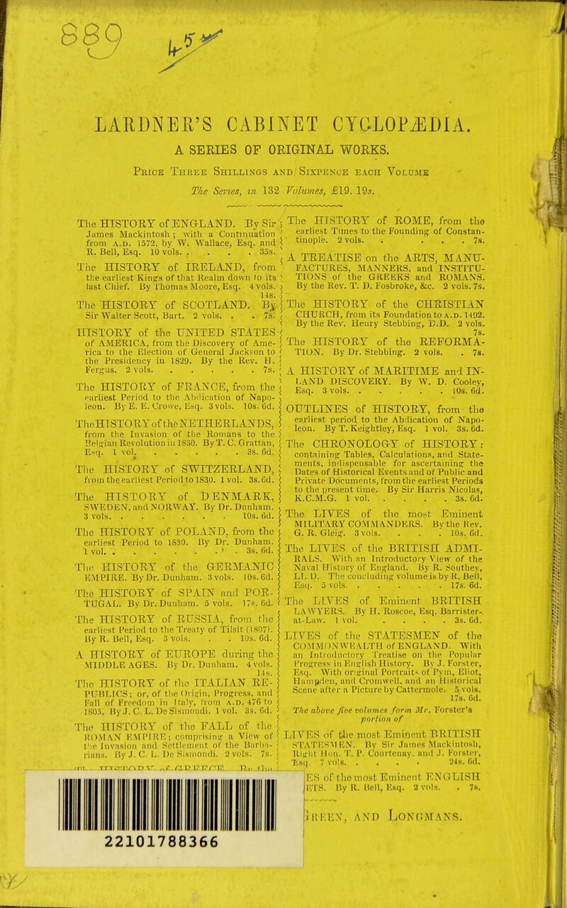 889 LARDNER'S CABINET CYOLOPiSDIA. A SERIES OF ORIGINAL WORKS. Price Three Shillings and Sixpence each Volume The Series, in 132 Volumes, £19. 19j. The HISTORY of ENGLAND. By Sir ; James Mackintosh ; with a Continuation ' from a.d. 1572, bv W. Wallace, Esq. and < R. Bell, Esq. 10 vols 35s. The HISTORY of IRELAND, from \ the earliest King's of that Realm down to its \ last Chief. By Thomas Moore, Esq. 4 vols. > 14s. The HISTORY of SCOTLAND. Bj Sir Walter Scott, Bart. 2 vols. . . 7s. < < HISTORY of the UNITED STATES < of AMERICA, from the Discovery of Ame- ! rica to the Election of General Jackson to < the Presidency in 1829. By the Rev. H. < Fergus. 2 vols 7s. < The HISTORY of FRANCE, from the \ earliest Period to the Abdication of Napo- * leon. By E. E. Crowe, Esq. 3 vols. 10s. Gd. < TheHISTORYof the NETHERLANDS, \ from the Invasion of the Romans to the $ Belgian Revolution in 1830. By T. C. Grattan, \ E.?q. 1 vol 3s. 6d. < The HISTORY of SWITZERLAND, I from the earliest Period to 1830. 1 vol. 3s.6d. | The HISTORY of DENMARK, j SWEDEN, and NORWAY. By Dr. Dunham. 3 vols 10s. 6d. The HISTORY of POLAND, from the earliest Period to 1830. By Dr. Dunham. 1 vol > . 3s. Gd. The HISTORY of the GERMANIC EMPIRE. By Dr. Dunham. 3 vols. 10s. 6d. The HISTORY of SPAIN and POR- TUGAL. By Dr. Dunham. 5 vols. 17?. (id. i The HISTORY of RUSSIA, from the earliest Period to the Treaty of Tilsit (1807). By R. Bell, Esq. 3 vols. . . 10s. 6d. A irrSTORY of EUROPE during the MIDDLE AGES. Bv Dr. Dunham. 4vols. 14s. The HISTORY of the ITALIAN RE- PUBLICS; or, of the Origin, Progress, and [fall of Freedom in Italy, from a.d. 476 to 1805. By J. C. L. DeSism'ondi. 1vol. 3s. Gd. The HISTORY of the FALL of the j HUMAN EMPIRE; comprising a View of t':e Invasion and Settlement of the Barba- rians. By J. C. L. De Sismondi. 2 vols. 7s. The HISTORY of ROME, from the earliest Times to the Founding of Constan- tinople. 2 vols. . ... 7s. A TREATISE on the ARTS, MANU- FACTURES, MANNERS, and INSTITU- TIONS of the GREEKS and ROMAN'S. By the Rev. T. D. Fosbroke, &c. 2 vols. 7s. The HISTORY of the CHRISTIAN CHURCH, from its Foundation to a.d. 1402. By the Rev. Henry Stebbing, CD. 2 vols. 7s. The HISTORY of the REFORMA- TION. By Dr. Stebbing. 2 vols. . 7s. A HISTORY of MARITIME and IN- LAND DISCOVERY. By W. D. Coolev, Esq. 3 vols 10s. 6d. OUTLINES of HISTORY, from the earliest period to the Abdication of Napo- leon. By T. Keightley, Esq. 1 vol. 3s. Gd. The CHRONOLOGY of HISTORY: containing Tables, Calculations, and State- ments, indispensable for ascertaining the Dates of Historical Events and of Public and Private Documents, from the earliest Periods to the present time. By Sir Harris Nicolas, K.C.M.G. 1 vol 3s. 6d. The LIVES of the most Eminent MILITARY COMMANDERS. Bvthe Rev. G. R. Gleig. 3vols. . . . 10s. Gd. The LIVES of the BRITISH ADMI- RALS. With an Introductory View of the Naval History of England. By R. Southey, LL. D. The concluding volume is by R. Bell, Esq. 5 vols 17s. 6d. The LIVES of Eminent BRITISH LAWYERS. By H. Roscoe, Esq. Barrister-, at-Law. 1 vol. . . . .3s. Gd. LIVES of the STATESMEN of the COMMONWEALTH of ENGLAND. With an Introductory Treatise on the Popular Progress in English History. By J. Forster, Esq. Witli original Portrait? of Pym, Eliot, Hampden, and Cromwell, and an Historical Scene al ter a Picture by Cattermole. 5 vols. 17s. Gd. The above fine volumes form Mr. Forster's portion of DIVES of the most Eminent BRITISH STATESMEN. By Sir James Mackintosh, Right Bon. T. P. Conrtenay. and .1. Forster, lisq. 7 vols 24s. Gd. ES of the most Eminent ENGLISH I'.'I S. By R. Bell, Esq. 2 vols. . 7k. jiikex, and Longmans.