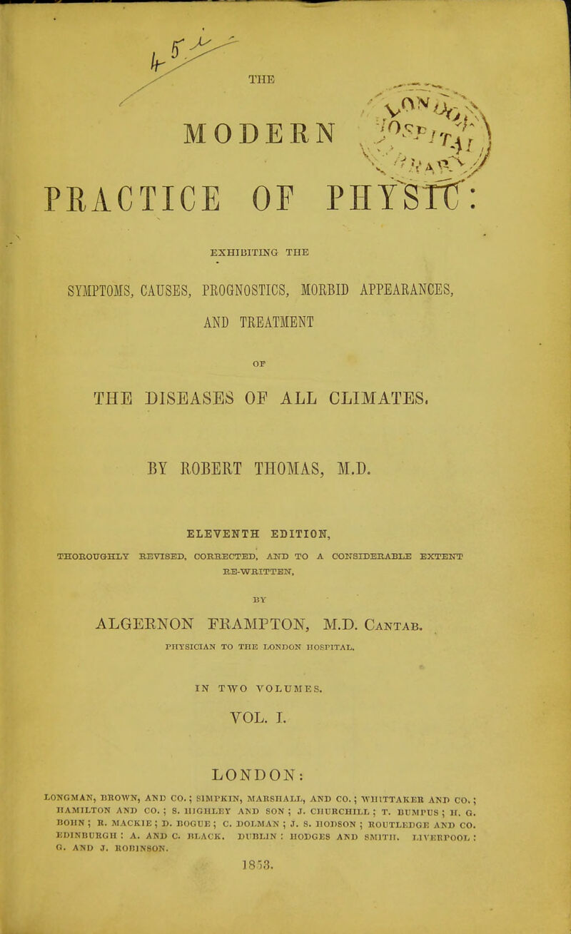 MODERN PRACTICE OF PHTSTTT: EXHIBITING THE SYMPTOMS, CAUSES, PROGNOSTICS, MORBID APPEARANCES, AND TREATMENT OF THE DISEASES OF ALL CLIMATES, BY ROBERT THOMAS, M.D. ELEVENTH EDITION, THOROUGHLY REVISED, CORRECTED, AND TO A CONSIDERABLE EXTENT RE-WRITTEN, BY ALGERNON FR, AMP TON, M.D. Cantab. PHYSICIAN TO THE LONDON IIOSriTAL. IN TWO VOLUMES. VOL. I. LONDON: LONGMAN, DROWN, AND CO.; S1MTKIN, MARSHALL, AND CO.; VIIITTAKER AND CO.; HAMILTON AND CO.; S. 1IJGHLEY AND SON : J. CHURCHILL; T. BUMl'US ; 11. G. BOHN ; R. MACKIE ; D. BOGUE ; C. DOLMAN ; J. S. HODSON ; ROUTLKDGE AND CO. EDINBURGH: A. AND C. BLACK. DUBLIN ! HODGES AND SMITH. LIVERPOOL '• G. AND J. KOI11NSON. 1858.