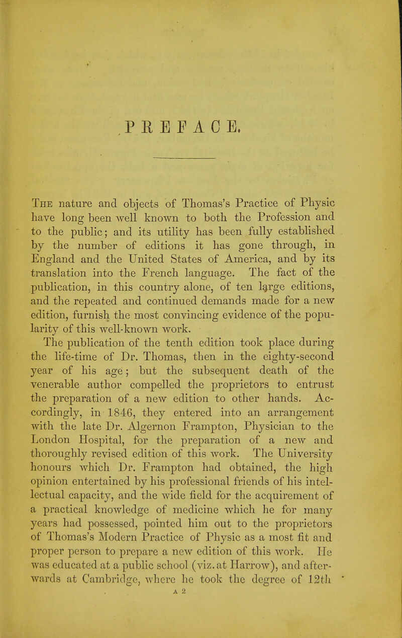 PREFACE. The nature and objects of Thomas's Practice of Physic have long been well known to both the Profession and to the public; and its utility has been fully established by the number of editions it has gone through, in England and the United States of America, and by its translation into the French language. The fact of the publication, in this country alone, of ten large editions, and the repeated and continued demands made for a new edition, furnish the most convincing evidence of the popu- larity of this well-known work. The publication of the tenth edition took place during the life-time of Dr. Thomas, then in the eighty-second year of his age; but the subsequent death of the venerable author compelled the proprietors to entrust the preparation of a new edition to other hands. Ac- cordingly, in 1846, they entered into an arrangement with the late Dr. Algernon Frampton, Physician to the London Hospital, for the preparation of a new and thoroughly revised edition of this work. The University honours which Dr. Frampton had obtained, the high opinion entertained by his professional friends of his intel- lectual capacity, and the wide field for the acquirement of a practical knowledge of medicine which he for many years had possessed, pointed him out to the proprietors of Thomas's Modern Practice of Physic as a most fit and proper person to prepare a new edition of this work. Pie was educated at a public school (viz. at Harrow), and after- wards at Cambridge, where he took the degree of 12th '