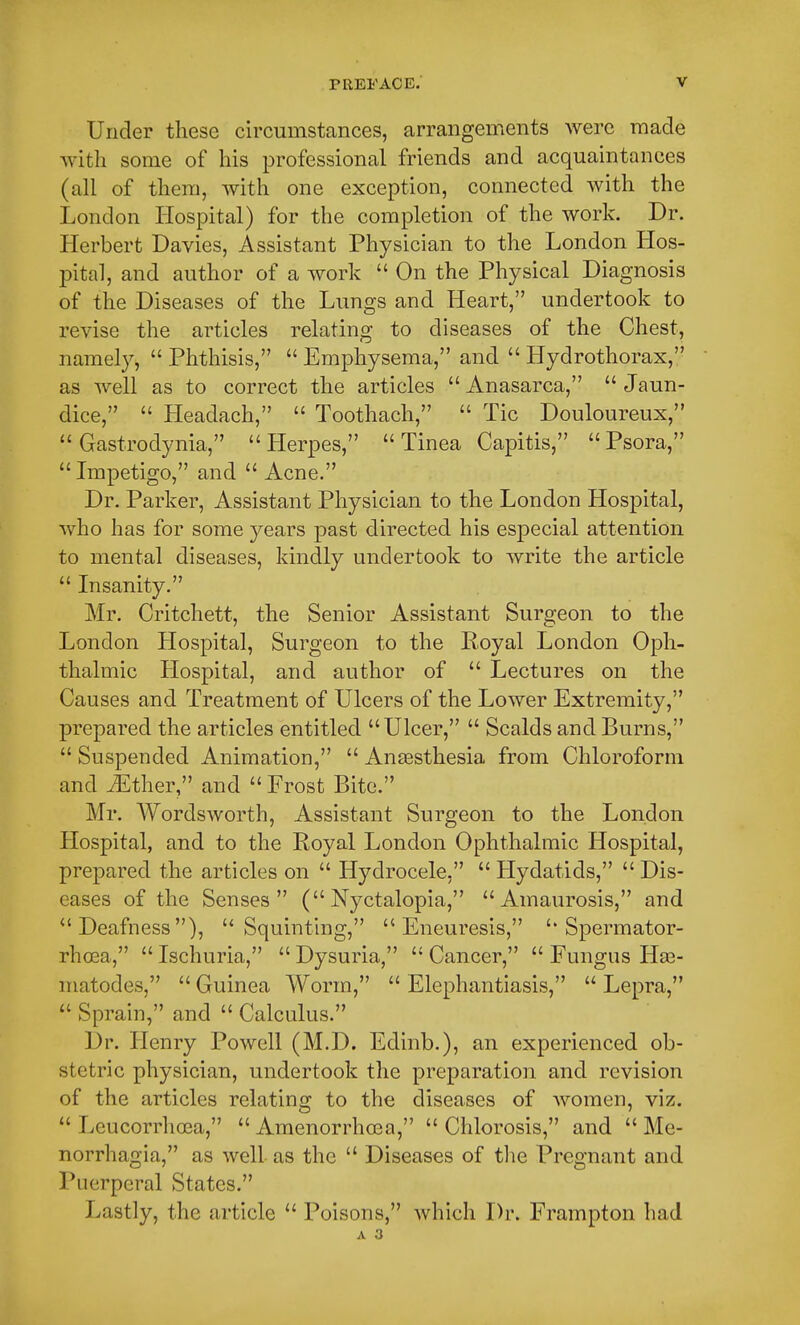 Under these circumstances, arrangements were made with some of his professional friends and acquaintances (all of them, with one exception, connected with the London Hospital) for the completion of the work. Dr. Herbert Davies, Assistant Physician to the London Hos- pital, and author of a work  On the Physical Diagnosis of the Diseases of the Lungs and Heart, undertook to revise the articles relating to diseases of the Chest, namely,  Phthisis,  Emphysema, and  Hydrothorax, as well as to correct the articles Anasarca, Jaun- dice,  Headach,  Toothach,  Tic Douloureux,  Gastrodynia, Herpes, Tinea Capitis, Psora,  Impetigo, and  Acne. Dr. Parker, Assistant Physician to the London Hospital, who has for some years past directed his especial attention to mental diseases, kindly undertook to write the article  Insanity. Mr. Critchett, the Senior Assistant Surgeon to the London Hospital, Surgeon to the Royal London Oph- thalmic Hospital, and author of  Lectures on the Causes and Treatment of Ulcers of the Lower Extremity, prepared the articles entitled Ulcer,  Scalds and Burns,  Suspended Animation,  Anaesthesia from Chloroform and iEther, and  Frost Bite. Mr. Wordsworth, Assistant Surgeon to the London Hospital, and to the Royal London Ophthalmic Hospital, prepared the articles on  Hydrocele,  Hydatids,  Dis- eases of the Senses (Nyctalopia, Amaurosis, and Deafness), Squinting,  Eneuresis, Spermator- rhoea,  Ischuria,  Dysuria,  Cancer,  Fungus Hae- matodes,  Guinea Worm,  Elephantiasis,  Lepra,  Sprain, and  Calculus. Dr. Henry Powell (M.D. Edinb.), an experienced ob- stetric physician, undertook the preparation and revision of the articles relating to the diseases of women, viz.  Leucorrhoea,  Amenorrhcea, Chlorosis, and Me- norrhagia, as well as the  Diseases of the Pregnant and Puerperal States. Lastly, the article  Poisons, which Dr. Frampton had A 3