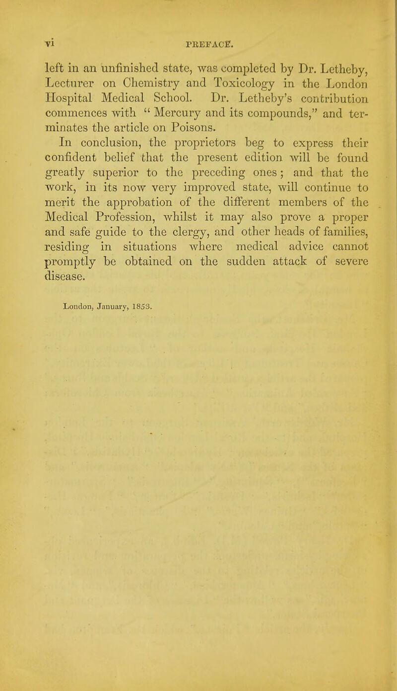 left in an unfinished state, was completed by Dr. Letheby, Lecturer on Chemistry and Toxicology in the London Hospital Medical School. Dr. Letheby's contribution commences with  Mercury and its compounds, and ter- minates the article on Poisons. In conclusion, the proprietors beg to express their confident belief that the present edition will be found greatly superior to the preceding ones; and that the work, in its now very improved state, will continue to merit the approbation of the different members of the Medical Profession, whilst it may also prove a proper and safe guide to the clergy, and other heads of families, residing in situations where medical advice cannot promptly be obtained on the sudden attack of severe disease. London, January, 1853.
