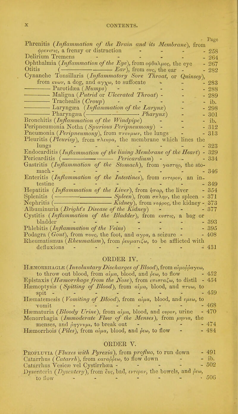 lhrenitis {Inflammation of the Brain and its Membrane), from (jtpevirig, a frenzy or distraction - 258 Delirium Tremens - 264 Ophthalmia {Inflammation of the Eye), from ocpduXpoc, the eye - 267 Otitis ( , Ear), from ovg, the ear - - 282 Cynanche Tonsillaris {Inflammatory Sore Throat, or Quinsey), from kvuv, a dog, and ay^w, to suffocate >- 283 Parotidaja {Mumps) ----- 288 Maligna {Putrid or Ulcerated Throat) - 289 Trachealis {Croup) - - - - - ib. Laryngasa {Inflammation of the Larynx) - - 298 Pharyngaaa ( ■ Pharynx) - - 301 Bronchitis {Inflammation of the Windpipe) - - - ib. Peripneumonia Notha {Spurious Peripneumony) - 312 Pneumonia {Peripneumony), from ivvtv^wv, the lungs - - 313 Pleuritis {Pleurisy), from TrXevpa, the membrane which lines the lungs - - - - - - - 323 Endocarditis {Inflammation of the lining Membrane of the Heart) - 329 Pericarditis (- : Pericardium) - 334 Gastritis {Inflammation of the Stomach), from yaarrjp, the sto- mach- - 346 Enteritis {Inflammation of the Intestines), from tvnpov, an in- testine ------- 349 Hepatitis {Inflammation of the Liver), from vnap, the liver - 354 Splenitis ( Spleen), from anXr)y, the spleen - 371 Nephritis ( ■ Kidney), from ve^pog, the kidney - 373 Albuminuria {Bright's Disease of the Kidney) - 377 Cystitis {Inflammation of the Bladder), from kvotlq, a bag or bladder - - - - - - - 393 Phlebitis {Inflammation of the Veins) - 395 Podagra {Gout), from 7rove, the foot, and aypa, a seizure - - 408 Ptheumatismus {Rheumatism), from pevjxaTi(o), to be afflicted with defluxions - - - - - - 431 ORDER IV. Hemorrhagic {Involuntary Discharges of Blood), from alfioppayeu), to throw out blood, from cdfia, blood, and pew, to flow - 452 Epistaxis {Hemorrhage from the Nose), from emcrTa^o), to distil - 454 Haemoptysis {Spitting of Blood), from alfia, blood, and tttvw, to spit - - - - - - - - 459 Haauiatemesis ( Vomiting of Blood), from cu/ua, blood, and e/xew, to vomit - - - - 468 Hsernaturia {Bloody Urine), from cu/na, blood, and ovpov, urine - 470 Menorrhagia {Immoderate Floio of the Menses), from pijvta, the menses, and p?;yrvp, to break out - - - - 474 Hasmorrhois {Piles), from aifia, blood, and pea, to flow - - 484 ORDER V. Profluvia {Fluxes with Pyrexia), from prqfluo, to run down - 491 Catarrhus ( Catarrh), from Karappeu), to flow down - - ib. Catarrhus Vesicce vel Cystirrhoaa ----- 502 Dysnntcrh {Dysentery), from dvc, bad, errcpoi', the bowels, and pno, to How - - - - - • 506