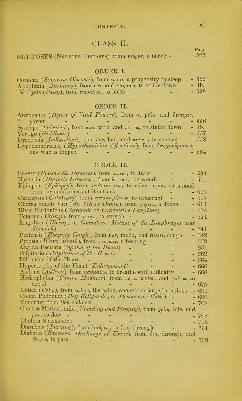 CLASS II. Page NEUROSES (Nervous Diseases), from vtvpov, a nerve - - 522 ORDER I. Comata ( Soporose Diseases), from Koopa, a propensity to sleep - 522 Apoplexia (Apoplexy), from a%o and irXnuaw, to strike down - ib. Paralysis {Palsy), from nrupuXvo), to loose - 538 ORDER II. Adynamic {Defect of Vital Poivers), from a, priv. and Ivvapig, power 556 Syncope {Fainting), from aw, with, and tvtttw, to strike down - ib. Vertigo {Giddiness) ------ 557 Dyspepsia {Indigestion), from hvc, bad, and 7rf7rrw, to concoct - 558 Hypochondriasis, {Hypochondriac Affections), from vnoypvlpiaKOQ, one who is hipped - - - - - 584 ORDER III. Spasmi {Spasmodic Diseases), from <77raw, to draw - - 594 Hysteria {Hysteric Diseases), from vrrrepa, the womb - - ib. Epilepsia {Epilepsy), from tTriXa/jitavb), to seize upon, so named from the suddenness of its attack - 606 Catalepsis {Catalepsy), from KaraXa/jQava), to interrupt - - 618 Chorea Sancti Viti (St Vitus's Dance), from x°PEia, a dance - 619 Risus Sardonicus ( Sardonic or Convulsive Laughter) - - 623 Tetanus ( Cramp), from telvw, to stretch - 624 Singultus (Hiccup, or Convulsive Motion of the Diaphragm and Stomach) - - - - - - -641 Pertussis (Hooping Cough), from per, much, and tussis, cough • 642 Pyrosis ( Water Brash), from Trvpwmg, a burning - 652 Angina Pectoris (Spasm of the Heart) - 654 Palpitatio (Palpitation of the Heart) - 662 Dilatation of the Heart ------ 664 Hypertrophy of the Heart (Enlargement) - 666 Asthma (Asthma), from cierftym^w, to breathe with difficulty - 668 Hydrophobia (Canine Madness), from vSwp, water, and <I>o€fu>, to dread - - - - - 679 Colica (Colic), from kuXov, the colon, one of the large intestines - 691 Colica Pictonum (Dry Belly-ache, or Devonshire Colic) - - 696 Vomiting from Sea-sickness - 708 Cholera Morbus, mild ( Vomiting and Purging), from xoA?7> bile, and peu), to flow ------- 708 Cliolera Spasmodica - - - - - -715 Diarrhoea (Purging), from hiappew, to flow through - - 731 Diabetes (Excessive Discharge of Urine), from Sta, through, and ftawu), to pass - - - - - 738 <