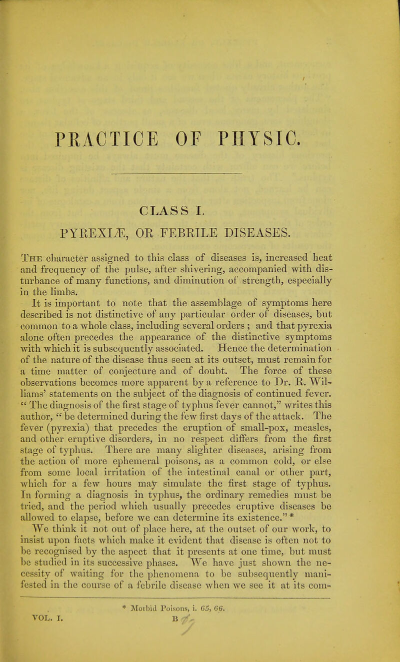 PRACTICE OF PHYSIC. CLASS I. PYREXIAE, OR FEBRILE DISEASES. The character assigned to this class of diseases is, increased heat and frequency of the pulse, after shivering, accompanied with dis- turbance of many functions, and diminution of strength, especially in the limbs. It is important to note that the assemblage of symptoms here described is not distinctive of any particular order of diseases, but common to a whole class, including several orders ; and that pyrexia alone often precedes the appearance of the distinctive symptoms with which it is subsequently associated. Hence the determination of the nature of the disease thus seen at its outset, must remain for a time matter of conjecture and of doubt. The force of these observations becomes more apparent by a reference to Dr. R. Wil- liams' statements on the subject of the diagnosis of continued fever.  The diagnosis of the first stage of typhus fever cannot, writes this author,  be determined during the few first days of the attack. The fever (pyrexia) that precedes the eruption of small-pox, measles, and other eruptive disorders, in no respect differs from the first stage of typhus. There are many slighter diseases, arising from the action of more ephemeral poisons, as a common cold, or else from some local irritation of the intestinal canal or other part, which for a few hours may simulate the first stage of typhus. In forming a diagnosis in typhus, the ordinary remedies must be tried, and the period which usually precedes eruptive diseases be allowed to elapse, before we can determine its existence. * We think it not out of place here, at the outset of our work, to insist upon facts which make it evident that disease is often not to be recognised by the aspect that it presents at one time, but must be studied in its successive phases. We have just shown the ne- cessity of waiting for the phenomena to be subsequently mani- fested in the course of a febrile disease when we see it at its com- VOL. I. * Morbid Poisons, i. 65, 66. li