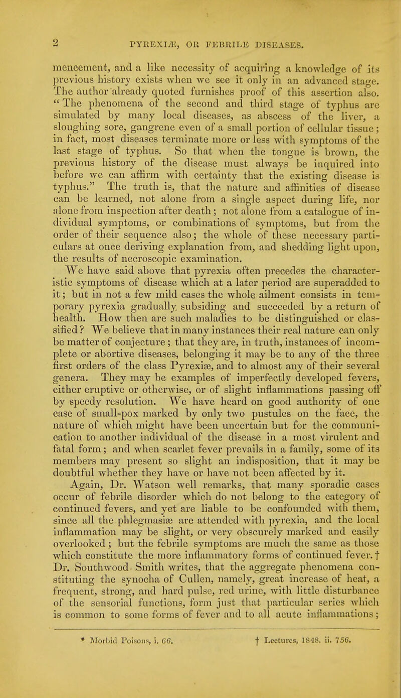 mcncemcnt, and a like necessity of acquiring a knowledge of its previous history exists when we see it only in an advanced stage. The author already quoted furnishes proof of this assertion also.  The phenomena of the second and third stage of typhus arc simulated by many local diseases, as abscess of the liver, a sloughing sore, gangrene even of a small portion of cellular tissue ; in fact, most diseases terminate more or less with symptoms of the last stage of typhus. So that when the tongue is brown, the previous history of the disease must always be inquired into before we can affirm with certainty that the existing disease is typhus. The truth is, that the nature and affinities of disease can be learned, not alone from a single aspect during life, nor alone from inspection after death; not alone from a catalogue of in- dividual symptoms, or combinations of symptoms, but from the order of their sequence also; the whole of these necessary parti- culars at once deriving explanation from, and shedding light upon, the results of necroscopic examination. We have said above that pyrexia often precedes the character- istic symptoms of disease which at a later period are superadded to it; but in not a few mild cases the whole ailment consists in tem- porary pyrexia gradually subsiding and succeeded by a return of health. How then are such maladies to be distinguished or clas- sified ? We believe that in many instances their real nature can only be matter of conjecture ; that they are, in truth, instances of incom- plete or abortive diseases, belonging it may be to any of the three first orders of the class Pyrexias, and to almost any of their several genera. They may be examples of imperfectly developed fevers, either eruptive or otherwise, or of slight inflammations passing off by speedy resolution. We have heard on good authority of one case of small-pox marked by only two pustules on the face, the nature of which might have been uncertain but for the communi- cation to another individual of the disease in a most virulent and fatal form ; and when scarlet fever prevails in a family, some of its members may present so slight an indisposition, that it may be doubtful whether they have or have not been affected by it. Again, Dr. Watson well remarks, that many sporadic cases occur of febrile disorder which do not belong to the category of continued fevers, and yet are liable to be confounded with them, since all the phlegmasia? are attended with pyrexia, and the local inflammation may be slight, or very obscurely marked and easily overlooked; but the febrile symptoms are much the same as those which constitute the more inflammatory forms of continued fever, f Dr. Southwood Smith writes, that the aggregate phenomena con- stituting the synocha of Cullen, namely, great increase of heat, a frequent, strong, and hard pulse, red urine, with little disturbance of the sensorial functions, form just that particular series which is common to some forms of fever and to all acute inflammations; * Morbid Poisons, i. GG. f Lectures, 1848. ii. 756.