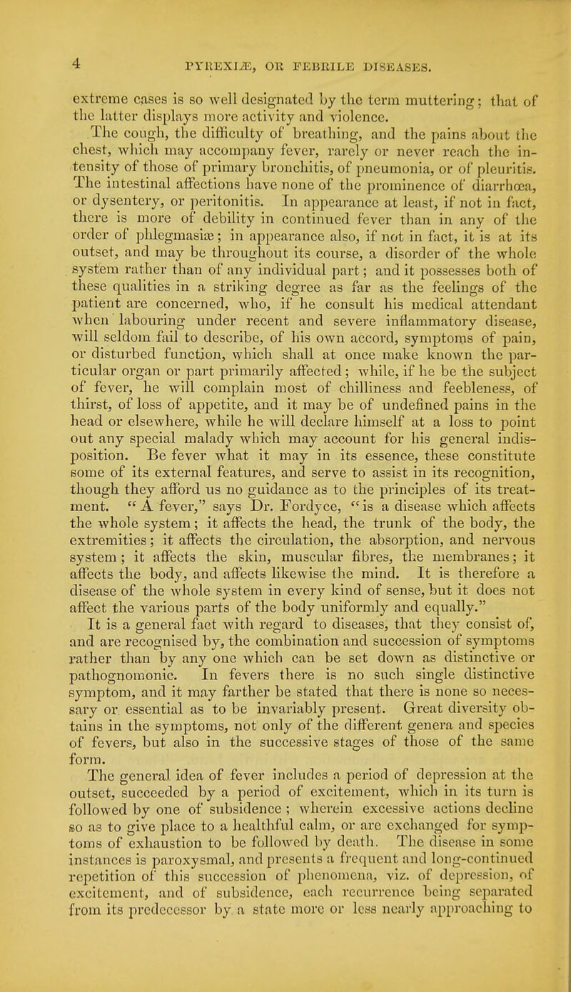 extreme cases is so well designated by the term muttering; that of the latter displays more activity and violence. The cough, the difficulty of breathing, and the pains about the chest, which may accompany fevei', rarely or never reach the in- tensity of those of primary bronchitis, of pneumonia, or of pleuritic The intestinal affections have none of the prominence of diarrhoea, or dysentery, or peritonitis. In appearance at least, if not in fact, there is more of debility in continued fever than in any of the order of phlegmasia?; in appearance also, if not in fact, it is at its outset, and may be throughout its course, a disorder of the whole system rather than of any individual part; and it possesses both of these qualities in a striking degree as far as the feelings of the patient are concerned, who, if he consult his medical attendant when labouring under recent and severe inflammatory disease, will seldom fail to describe, of his own accord, symptoms of pain, or disturbed function, which shall at once make known the par- ticular organ or part primarily affected; while, if he be the subject of fever, he will complain most of chilliness and feebleness, of thirst, of loss of appetite, and it may be of undefined pains in the head or elsewhere, while he will declare himself at a loss to point out any special malady which may account for his general indis- position. Be fever what it may in its essence, these constitute some of its external features, and serve to assist in its recognition, though they afford us no guidance as to the principles of its treat- ment.  A fever, says Dr. Fordyce,  is a disease which affects the whole system; it affects the head, the trunk of the body, the extremities; it affects the circulation, the absorption, and nervous system ; it affects the skin, muscular fibres, the membranes; it affects the body, and affects likewise the mind. It is therefore a disease of the whole system in every kind of sense, but it does not affect the various parts of the body uniformly and equally. It is a general fact with regard to diseases, that they consist of, and are recognised by, the combination and succession of symptoms rather than by any one which can be set down as distinctive or pathognomonic. In fevers there is no such single distinctive symptom, and it may farther be stated that there is none so neces- sary or essential as to be invariably present. Great diversity ob- tains in the symptoms, not only of the different genera and species of fevers, but also in the successive stages of those of the same form. The genera] idea of fever includes a period of depression at the outset, succeeded by a period of excitement, Avhich in its turn is followed by one of subsidence ; whei-ein excessive actions decline so as to give place to a healthful calm, or arc exchanged for symp- toms of exhaustion to be followed by death. The disease in some instances is paroxysmal, and presents a frequent and long-continued repetition of this succession of phenomena, viz. of depression, of excitement, and of subsidence, each recurrence being separated from its predecessor by a state more or less nearly approaching to