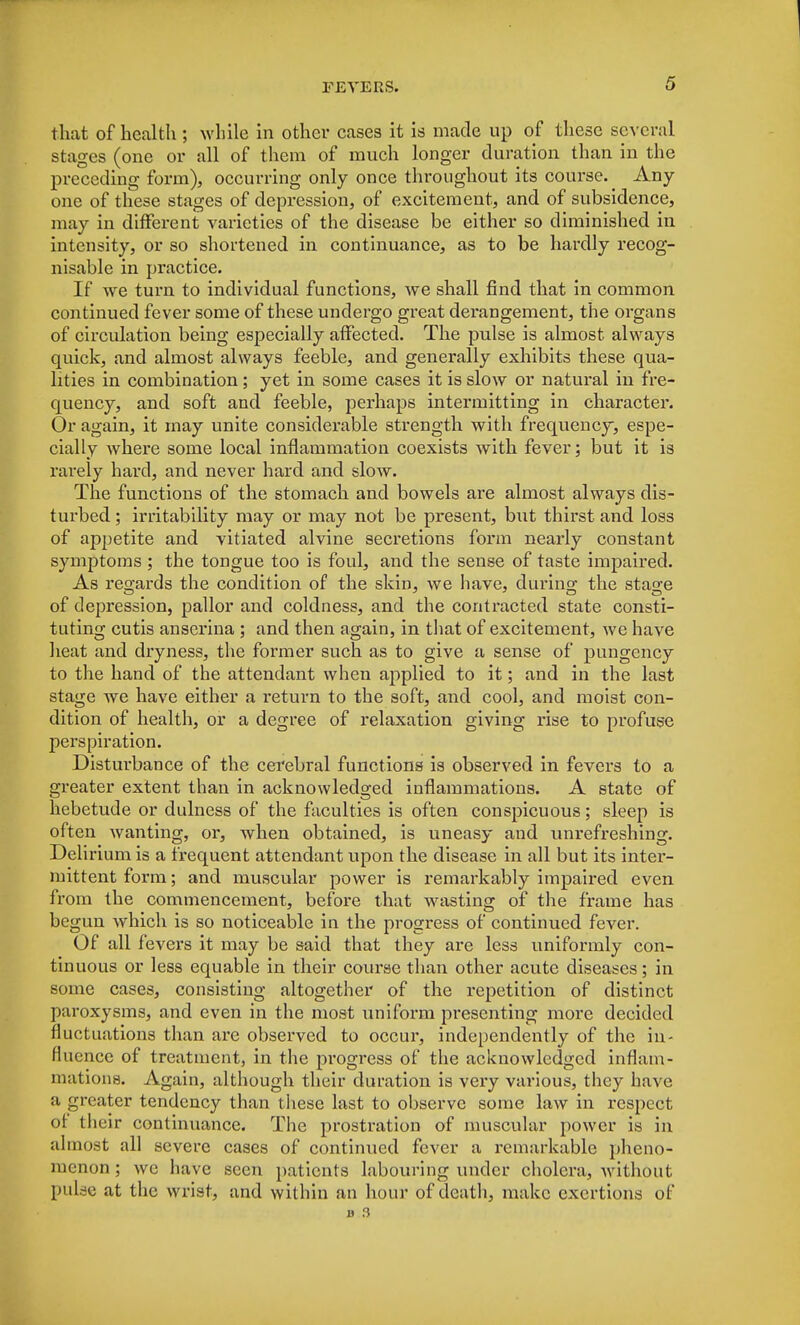 that of health ; while in other cases it is made up of these several stages (one or all of them of much longer duration than in the preceding form), occurring only once throughout its course. Any- one of these stages of depression, of excitement, and of subsidence, may in different varieties of the disease be either so diminished in intensity, or so shortened in continuance, as to be hardly recog- nisable in practice. If we turn to individual functions, we shall find that in common continued fever some of these undergo great derangement, the organs of circulation being especially affected. The pulse is almost always quick, and almost always feeble, and generally exhibits these qua- lities in combination; yet in some cases it is slow or natural in fre- quency, and soft and feeble, perhaps intermitting in character. Or again, it may unite considerable strength with frequency, espe- cially where some local inflammation coexists with fever; but it is rarely hard, and never hard and slow. The functions of the stomach and bowels are almost always dis- turbed ; irritability may or may not be present, but thirst and loss of appetite and vitiated alvine secretions form nearly constant symptoms ; the tongue too is foul, and the sense of taste impaired. As regards the condition of the skin, we have, during the stao-e of depression, pallor and coldness, and the contracted state consti- tuting cutis anserina ; and then again, in that of excitement, we have heat and dryness, the former such as to give a sense of pungency to the hand of the attendant when applied to it; and in the last stage we have either a return to the soft, and cool, and moist con- dition of health, or a degree of relaxation giving rise to profuse perspiration. Disturbance of the cerebral functions is observed in fevers to a greater extent than in acknowledged inflammations. A state of hebetude or dulness of the faculties is often conspicuous; sleep is often wanting, or, when obtained, is uneasy aud unrefreshing. Deli rium is a frequent attendant upon the disease in all but its inter- mittent form; and muscular power is remarkably impaired even from the commencement, before that wasting of the frame has begun which is so noticeable in the progress of continued fever. Of all fevers it may be said that they are less uniformly con- tinuous or less equable in their course than other acute diseases; in some cases, consisting altogether of the repetition of distinct paroxysms, and even in the most uniform presenting more decided fluctuations than are observed to occur, independently of the in- fluence of treatment, in the progress of the acknowledged inflam- mations. Again, although their duration is very various, they have a greater tendency than these last to observe some law in respect of their continuance. The prostration of muscular power is in almost all severe cases of continued fever a remarkable pheno- menon ; we have seen patients labouring under cholera, without pulse at the wrist, and within an hour of death, make exertions of