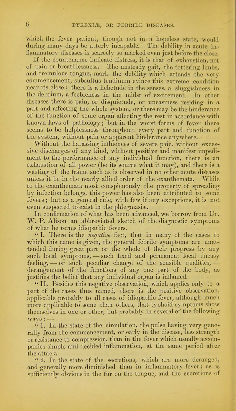 which the fever patient, though not in a, hopeless state, would during many days be utterly incapable. The debility in acute in- flammatory diseases is scarcely so marked even just before the close If the countenance indicate distress, it is that of exhaustion, not of pain or breathlessncss. The unsteady gait, the tottering limbs, and tremulous tongue, mark the debility which attends the very commencement, subsultus tendinum evince this extreme condition near its close ; there is a hebetude in the senses, a sluggishness in the delirium, a feebleness in the midst of excitement. In other diseases there is pain, or disquietude, or uneasiness residing in a part and affecting the whole system, or there may be the hinderance of the function of some organ affecting the rest in accordance with known laws of pathology; but in the worst forms of fever there seems to be helplessness throughout every part and function of the system, without pain or apparent hinderance anywhere. Without the harassing influences of severe pain, without exces- sive discharges of any kind, without positive and manifest impedi- ment to the performance of any individual function, there is an exhaustion of all power (be its source what it may), and there is a wasting of the frame such as is observed in no other acute diseases unless it be in the nearly allied order of the exanthemata. While to the exanthemata most conspicuously the property of spreading by infection belongs, this power has also been attributed to some fevers ; but as a general rule, with few if any exceptions, it is not even suspected to exist in the phlegmasia. In confirmation of what has been advanced, we borrow from Dr. W. P. Alison an abbreviated sketch of the diagnostic symptoms of what he terms idiopathic fevers.  I. There is the negative fact, that in many of the cases to which this name is given, the general febrile symptoms are unat- tended during great part or the whole of their progress by any such local symptoms, — such fixed and permanent local uneasy feeling, — or such peculiar change of the sensible qualities, — derangement of the functions of any one part of the body, as justifies the belief that any individual organ is inflamed.  II. Besides this negative observation, which applies only to a part of the cases thus named, there is the positive observation, applicable probably to all cases of idiopathic fever, although much more applicable to some than others, that typhoid symptoms show themselves in one or other, but probably in several of the following ways : —  1. In the state of the circulation, the pulse having very gene- rally from the commencement, or early in the disease, less strength or resistance to compression, than in the fever which usually accom- panies simple and decided inflammation, at the same period after the attack.  2. In the state of the secretions, which are more deranged, and generally more diminished than in inflammatory fever; as is sufficiently obvious in the fur on the tongue, and the secretions of