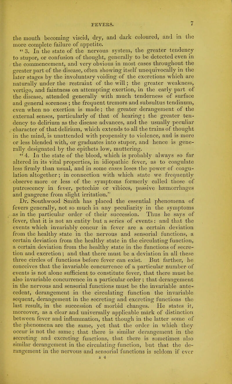 the mouth becoming viscid, dry, and dark coloured, and in the more complete failure of appetite. « 3. In the state of the nervous system, the greater tendency to stupor, or confusion of thought, generally to be detected even in the commencement, and very obvious in most cases throughout the greater part of the disease, often showing itself unequivocally in the later stages by the involuntary voiding of the excretions which are naturally under the restraint of the will; the greater weakness, vertigo, and faintness on attempting exertion, in the early part of the disease, attended generally with much tenderness of surface and general soreness ; the frequent tremors and subsultus tendinum, even when no exertion is made; the greater derangement of the external senses, particularly of that of hearing ; the greater ten- dency to delirium as the disease advances, and the usually peculiar character of that delirium, which extends to all the trains of thought in the mind, is unattended with propensity to violence, and is more or less blended, with, or graduates into stupor, and hence is gene- rally designated by the epithets low, muttering. 4. In the state of the blood, which is probably always so far altered in its vital properties, in idiopathic fever, as to coagulate less firmly than usual, and in some cases loses the power of coagu- lation altogether; in connection with which state we frequently observe more or less of the symptoms formerly called those of putrescency in fever, petechia? or vibices, passive haemorrhages and gangrene from slight irritation. Dr. Southwood Smith has placed the essential phenomena of fevers generally, not so much in any peculiarity in the symptoms as in the particular order of their succession. Thus he says of fever, that it is not an entity but a series of events: and that the events which invariably concur in fever are a certain deviation from the healthy state in the nervous and sensorial functions, a certain deviation from the healthy state in the circulating function, a certain deviation from the healthy state in the functions of secre- tion and excretion; and that there must be a deviation in all these three circles of functions before fever can exist. But farther, he conceives that the invariable concurrence of a particular number of events is not alone sufficient to constitute fever, that there must be also invariable concurrence in a particular order ; that derangement in the nervous and sensorial functions must be the invariable ante- cedent, derangement in the circulating function the invariable sequent, derangement in the secreting and excreting functions the last result, in the succession of morbid changes. He states it, moreover, as a clear and universally applicable mark of distinction between fever and inflammation, that though in the latter some of the phenomena are the same, yet that the order in which they occur is not the same; that there is similar derangement in the secreting and excx-cting functions, that there is sometimes also similar derangement in the circulating function, but that the de- rangement in the nervous and sensorial functions is seldom if ever