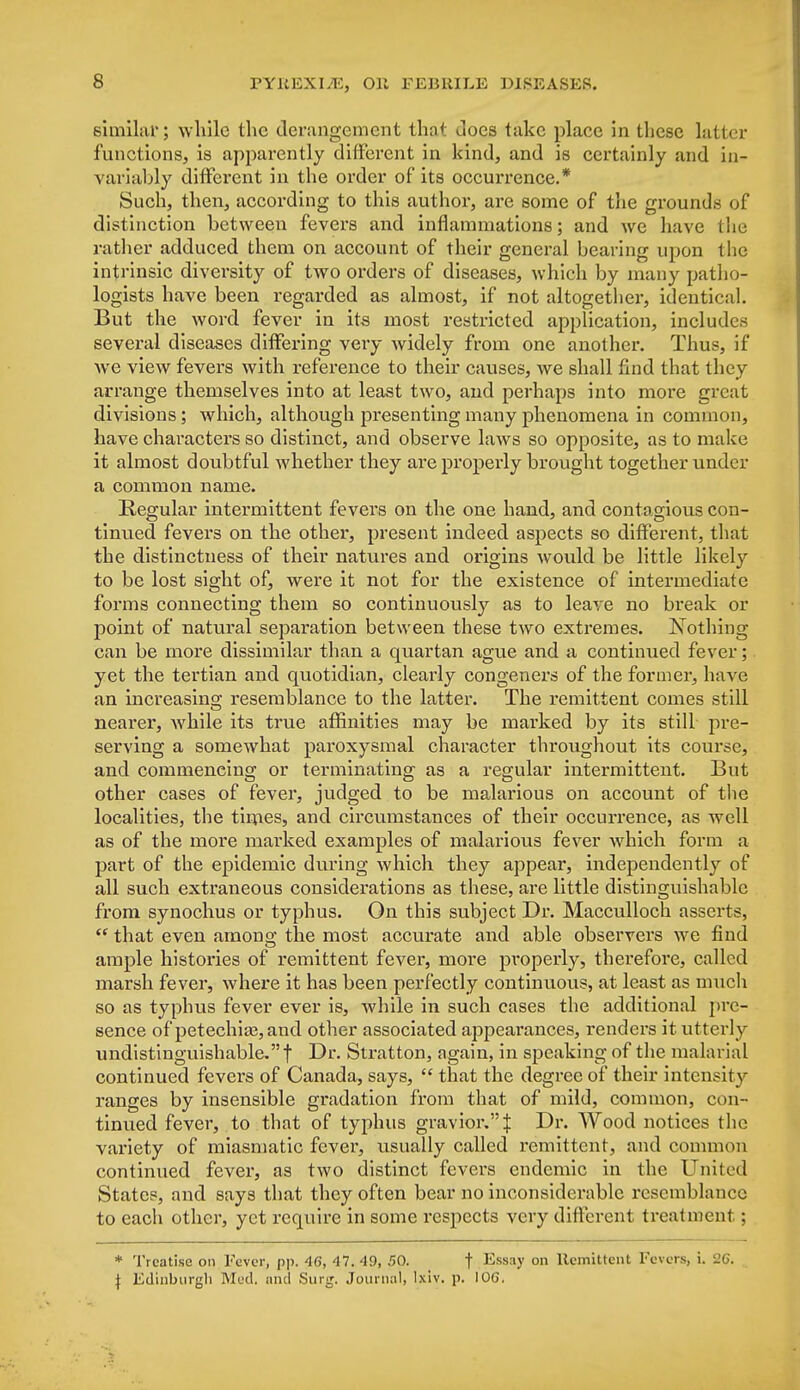 similiir; while the derangement that docs take place in these latter functions, is apparently different in kind, and is certainly and in- variably different in the order of its occurrence.* Such, then, according to this author, are some of the grounds of distinction between fevers and inflammations; and we have the rather adduced them on account of their general bearing upon the intrinsic diversity of two orders of diseases, which by many patho- logists have been regarded as almost, if not altogether, identical. But the word fever in its most restricted application, includes several diseases differing very widely from one another. Thus, if we view fevers with reference to their causes, we shall find that they arrange themselves into at least two, and perhaps into more great divisions; which, although presenting many phenomena in common, have characters so distinct, and observe laws so opposite, as to make it almost doubtful whether they are properly brought together under a common name. Regular intermittent fevers on the one hand, and contagious con- tinued fevers on the other, present indeed aspects so different, that the distinctness of their natures and origins would be little likely to be lost sight of, were it not for the existence of intermediate forms connecting them so continuously as to leave no break or point of natural separation between these two extremes. Nothing can be more dissimilar than a quartan ague and a continued fever; yet the tertian and quotidian, clearly congeners of the former, have an increasing; resemblance to the latter. The remittent comes still nearer, while its true affinities may be marked by its still pre- serving a somewhat paroxysmal character throughout its course, and commencing or terminating as a regular intermittent. But other cases of fever, judged to be malarious on account of the localities, the times, and circumstances of their occurrence, as well as of the more marked examples of malarious fever which form a part of the epidemic during which they appear, independently of all such extraneous considerations as these, are little distinguishable from synochus or typhus. On this subject Dr. Macculloch asserts,  that even among; the most accurate and able observers we find ample histories of remittent fever, more properly, therefore, called marsh fever, where it has been perfectly continuous, at least as much so as typhus fever ever is, while in such cases the additional pre- sence of petechia?, and other associated appearances, renders it utterly undistinguishable.f Dr. Stratton, again, in speaking of the malarial continued fevers of Canada, says,  that the degree of their intensity ranges by insensible gradation from that of mild, common, con- tinued fever, to that of typhus gravior.^ Dr. Wood notices the variety of miasmatic fever, usually called remittent, and common continued fever, as two distinct fevers endemic in the United States, and says that they often bear no inconsiderable resemblance to each other, yet require in some respects very different treatment; * Treatise on Fever, pp. 46, 47. 49, 50. t Essay on Remittent Fevers, i. 26.