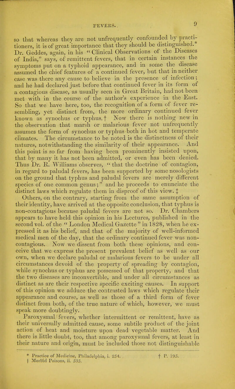 so that whereas they arc not unfrequently confounded by practi- tioners, it is of great'importance that they should be distinguished.* Dr. Geddes, again, in his  Clinical Observations of the Diseases of India, says, of remittent fevers, that in certain instances the symptoms put on a typhoid appearance, and in some the disease assumed the chief features of a continued fever, but that in neither case was there any cause to believe in the presence of infection; and he had declared just before that continued fever in its form of a contagious disease, as usually seen in Great Britain, had not been met with in the course of the author's experience in the East. So that we have here, too, the recognition of a form of fever re- sembling, yet distinct from, the more ordinary continued fever known as synochus or typhus, f Now there is nothing new in the observation that marsh or malarious fever not unfrequently assumes the form of synochus or typhus both in hot and temperate climates. The circumstance to be noted is the distinctness of their natures, notwithstanding the similarity of their appearance. And this point is so far from having been prominently insisted upon, that by many it has not been admitted, or even has been denied. Thus Dr. K. Williams observes,  that the doctrine of contagion, in regard to paludal fevers, has been supported by some nosologists on the ground that typhus and paludal fevers are merely different species of one common genus; and he proceeds to enunciate the distinct laws which regulate them in disproof of this view. X Others, on the contrary, starting from the same assumption of their identity, have arrived at the opposite conclusion, that typhus is non-contagious because paludal fevers are not so. Dr. Chambers appears to have held this opinion in his Lectures, published in the second vol. of the  London Medical Gazette  in 1828, when he ex- pressed it as his belief, and that of the majority of well-informed medical men of the day, that the ordinary continued fever was non- contagious. Now we dissent from both these opinions, and con- ceive that we express the present prevalent belief as well as our own, when we declare paludal or malarious fevers to be under all circumstances devoid of the property of spreading by contagion, while synochus or typhus are possessed of that property, and that the two diseases are inconvertible, and under all circumstances as distinct as are their respective specific exciting causes. In support of this opinion we adduce the contrasted laws which regulate their appearance and course, as well as those of a third form of fever distinct from both, of the true nature of which, however, we must speak more doubtingly. Paroxysmal fevers, whether intermittent or remittent, have as their universally admitted cause, some subtile product of the joint action of heat and moisture upon dead vegetable matter. And there is little doubt, too, that among paroxysmal fevers, at least in their nature and origin, must be included those not distinguishable * Practice of Medicine, Philadelphia, i. 254. J Morbid Poisons, ii. 535. f P. 195.