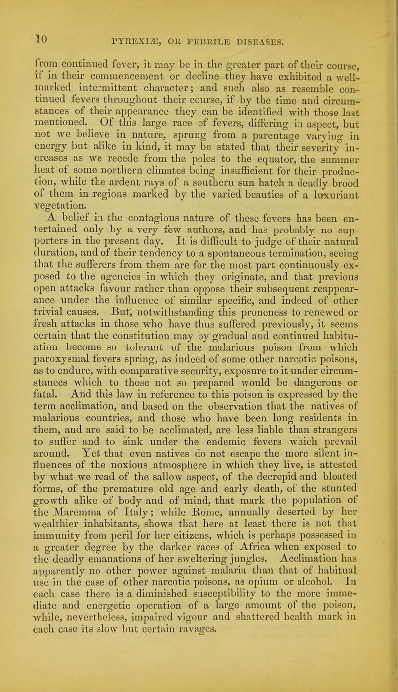 from continued fever, it may be in the greater part of their course, if in their commencement or decline they have exhibited a well- marked intermittent character; and such also as resemble con- tinued fevers throughout their course, if by the time and circum- stances of their appearance they can be identified with those last mentioned. ^ Of this large race of fevers, differing in aspect, but not we believe in nature, sprung from a parentage varying in energy but alike in kind, it may be stated that their severity in- creases as we recede from the poles to the equator, the summer heat of some northern climates being insufficient for their produc- tion, while the ardent rays of a southern sun hatch a deadly brood of them in regions marked by the varied beauties of a luxuriant vegetation. A belief in the contagious nature of these fevers has been en- tertained only by a very few authors, and has probably no sup- porters in the present day. It is difficult to judge of their natural duration, and of their tendency to a spontaneous termination, seeing that the sufferers from them are for the most part continuously ex- posed to the agencies in which they originate, and that previous open attacks favour rather than oppose their subsequent reappear- ance under the influence of similar specific, and indeed of other trivial causes. But; notwithstanding this proneness to renewed or fresh attacks in those who have thus suffered previously, it seems certain that the constitution may by gradual and continued habitu- ation become so tolerant of the malarious poison from which paroxysmal fevers spring, as indeed of some other narcotic poisons, as to endure, with comparative security, exposure to it under circum- stances which to those not so prepared would be dangerous or fatal. And this law in reference to this poison is expressed by the term acclimation, and based on the observation that the natives of malarious countries, and those who have been long residents in them, and are said to be acclimated, are less liable than strangers to suffer and to sink under the endemic fevers which prevail around. Yet that even natives do not escape the more silent in- fluences of the noxious atmosphere in which they live, is attested by what we read of the sallow aspect, of the decrepid and bloated forms, of the premature old age and early death, of the stunted growth alike of body and of mind, that mark the population of the Maremma of Italy ; while Rome, annually deserted by her wealthier inhabitants, shows that here at least there is not that immunity from peril for her citizens, which is perhaps possessed in a greater degree by the darker races of Africa when exposed to the deadly emanations of her sweltering jungles. Acclimation has apparently no other power against malaria than that of habitual use in the case of other narcotic poisons, as opium or alcohol. In each case there is a diminished susceptibility to the more imme- diate and energetic operation of a large amount of the poison, while, nevertheless, impaired vigour and shattered health mark in each case its slow but certain ravages.