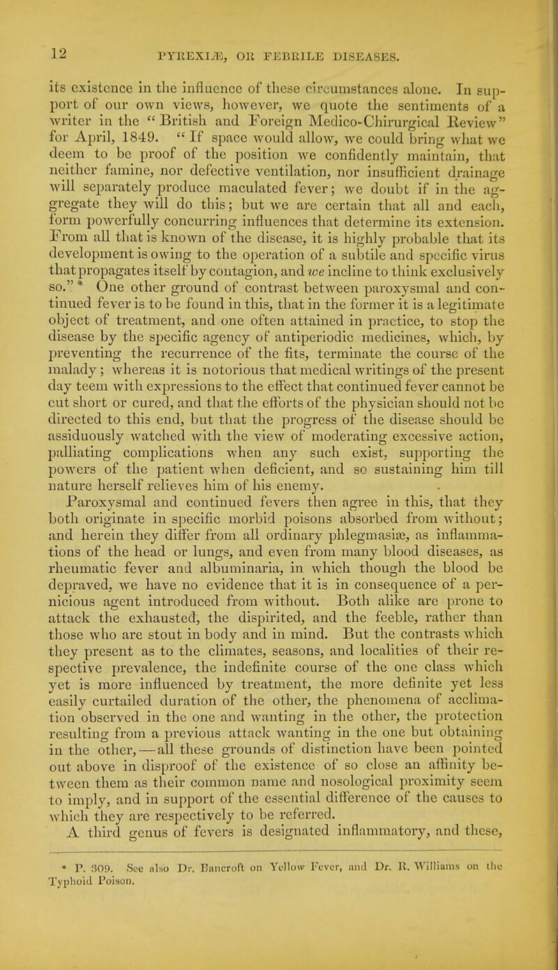 its existence in the influence of these circumstances alone. In sup- port of our own views, however, we quote the sentiments of a writer in the British and Foreign Medico-Chirurgical lleview for April, 1849.  If space would allow, we could bring what we deem to be proof of the position we confidently maintain, that neither famine, nor defective ventilation, nor insufficient drainage will separately produce maculated fever; we doubt if in the ag- gregate they will do this; but we are certain that all and each, form powerfully concurring influences that determine its extension. From all that is known of the disease, it is highly probable that its development is owing to the operation of a subtile and specific virus that propagates itself by contagion, and we incline to think exclusively so. * One other ground of contrast between paroxysmal and con- tinued fever is to be found in this, that in the former it is a legitimate object of treatment, and one often attained in practice, to stop the disease by the specific agency of antiperiodic medicines, which, by preventing the recurrence of the fits, terminate the course of the malady; whereas it is notorious that medical writings of the present day teem with expressions to the effect that continued fever cannot be cut short or cured, and that the efforts of the physician should not be directed to this end, but that the progress of the disease should be assiduously watched with the view of moderating excessive action, palliating complications when any such exist, supporting the powers of the patient when deficient, and so sustaining him till nature herself relieves him of his enemy. Paroxysmal and continued fevers then agree in this, that they both originate in specific morbid poisons absorbed from without; and herein they differ from all ordinary phlegmasia3, as inflamma- tions of the head or lungs, and even from many blood diseases, as rheumatic fever and albuminaria, in which though the blood be depraved, we have no evidence that it is in consequence of a per- nicious agent introduced from without. Both alike are prone to attack the exhausted, the dispirited, and the feeble, rather than those who are stout in body and in mind. But the contrasts which they present as to the climates, seasons, and localities of their re- spective prevalence, the indefinite course of the one class which yet is more influenced by treatment, the more definite yet less easily curtailed duration of the other, the phenomena of acclima- tion observed in the one and wanting in the other, the protection resulting from a previous attack wanting in the one but obtaining in the other,—all these grounds of distinction have been pointed out above in disproof of the existence of so close an affinity be- tween them as their common name and nosological proximity seem to imply, and in support of the essential difference of the causes to which they are respectively to be referred. A third genus of fevers is designated inflammatory, and these, • P. 309. See also Dr. Bancroft on Yellow Fever, and Dr. R. Williams on llie Typhoid Poison.