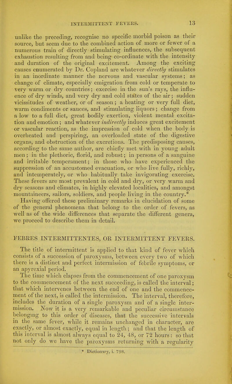 unlike the preceding, recognise no specific morbid poison as their source, but seem due to the combined action of more or fewer of a numerous train of directly stimulating influences, the subsequent exhaustion resulting from and being co-ordinate with the intensity and duration of the original excitement. Among the exciting causes enumerated by Dr. Copland are whatever directly stimulates in an inordinate manner the nervous and vascular systems; as change of climate, especially emigration from cold or temperate to very warm or dry countries; exercise in the sun's rays, the influ- ence of dry winds, and very dry and cold states of the air; sudden vicissitudes of weather, or of season; a heating or very full diet, warm condiments or sauces, and stimulating liquors; change from a low to a full diet, great bodily exertion, violent mental excita- tion and emotion ; and whatever indirectly induces great excitement or vascular reaction, as the impression of cold when the body is overheated and perspiring, an overloaded state of the digestive organs, and obstruction of the excretions. The predisposing causes, according to the same author, are chiefly met with in young adult men; in the plethoric, florid, and robust; in persons of a sanguine and irritable temperament; in those who have experienced the suppression of an accustomed evacuation, or who live fully, richly, and intemperately, or who habitually take invigorating exercise. These fevei's are most prevalent in cold and dry, or very warm and dry seasons and climates, in highly elevated localities, and amongst mountaineers, sailors, soldiers, and people living in the country.* Having offered these preliminary remarks in elucidation of some of the general phenomena that belong to the order of fevers, as well as of the wide differences that separate the different genera, we proceed to describe them in detail. FEB RES INT ERMITTEN TE S, OR INTERMITTENT FEVERS. The title of intermittent is applied to that kind of fever which consists of a succession of paroxysms, between every two of which there is a distinct and perfect intermission of febrile symptoms, or an apyrexial period. The time which elapses from the commencement of one paroxysm to the commencement of the next succeeding, is called the interval; that which intervenes between the end of one and the commence- ment of the next, is called the intermission. The interval, therefore, includes the duration of a single paroxysm and of a single inter- mission. Now it is a very remarkable and peculiar circumstance belonging to this order of diseases, that the successive intervals in the same fever, while it remains unchanged in character, are exactly, or almost exactly, equal in length; and that the length of this interval is almost always equal to 24, 48, or 72 hours: so that not only do we have the paroxysms returning with a regularity * Dictionary, i. 798,