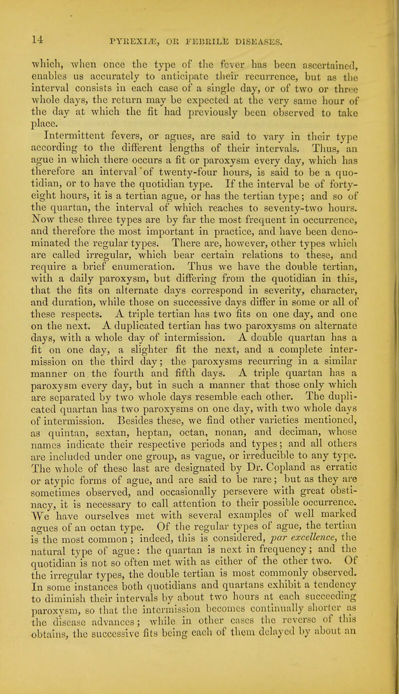 which, when once the type of the fever has been ascertained, enables us accurately to anticipate their recurrence, but as the interval consists in each case of a single day, or of two or three whole days, the return may be expected at the very same hour of the day at which the fit had previously been observed to take place. Intermittent fevers, or agues, are said to vary in their type according to the different lengths of their intervals. Thus, an ague in which there occurs a fit or paroxysm every day, which has therefore an intervalof twenty-four hours, is said to be a quo- tidian, or to have the quotidian type. If the interval be of forty- eight hours, it is a tertian ague, or has the tertian type; and so of the quartan, the interval of which reaches to seventy-two hours. Now these three types are by far the most frequent in occurrence, and therefore the most important in practice, and have been deno- minated the regular types. There are, however, other types which are called irregular, which bear certain relations to these, and require a brief enumeration. Thus we have the double tertian, with a daily paroxysm, but differing from the quotidian in this, that the fits on alternate days correspond in severity, character, and duration, while those on successive days differ in some or all of these respects. A triple tertian has two fits on one day, and one on the next. A duplicated tertian has two paroxysms on alternate days, with a whole day of intermission. A double quartan has a fit on one day, a slighter fit the next, and a complete inter- mission on the third day; the paroxysms recurring in a similar manner on the fourth and fifth days. A triple quartan has a paroxysm every day, but in such a manner that those only which are separated by two whole days resemble each other. The dupli- cated quartan has two paroxysms on one clay, with two whole days of intermission. Besides these, we find other varieties mentioned, as quintan, sextan, heptan, octan, nonan, and deciman, whose names indicate their respective periods and types; and all others are included under one group, as vague, or irreducible to any type. The whole of these last are designated by Dr. Copland as erratic or atypic forms of ague, and are said to be rare; but as they are sometimes observed, and occasionally persevere with great obsti- nacy, it is necessary to call attention to their possible occurrence. We have ourselves met with several examples of well marked agues of an octan type. Of the regular types of ague, the tertian is the most common ; indeed, this is considered, pa?' excellence, the natural type of ague: the quartan is next in frequency; and the quotidian is not so often met with as cither of the other two. Of the irregular types, the double tertian is most commonly observed. In some instances both quotidians and quartans exhibit a tendency to diminish their intervals by about two hours at each succeeding paroxysm, so that the intermission becomes continually shorter as the disease advances; while in other cases the reverse of this obtains, the successive fits being each of them delayed by about an